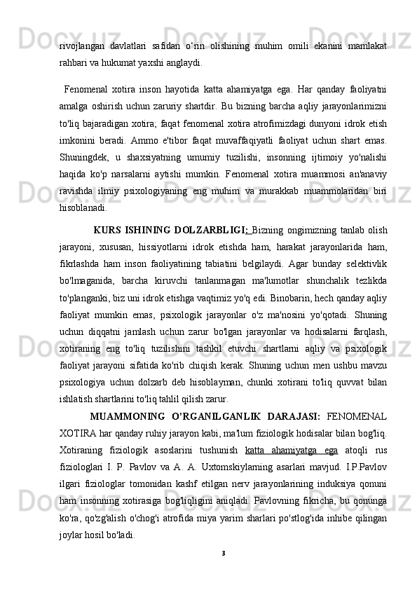 rivojlangan   davlatlari   safidan   o‘rin   olishining   muhim   omili   ekanini   mamlakat
rahbari va hukumat yaxshi anglaydi.
  Fenomenal   xotira   inson   hayotida   katta   ahamiyatga   ega.   Har   qanday   faoliyatni
amalga   oshirish   uchun   zaruriy   shartdir.   Bu   bizning   barcha   aqliy   jarayonlarimizni
to'liq bajaradigan xotira; faqat fenomenal xotira atrofimizdagi dunyoni idrok etish
imkonini   beradi.   Ammo   e'tibor   faqat   muvaffaqiyatli   faoliyat   uchun   shart   emas.
Shuningdek,   u   shaxsiyatning   umumiy   tuzilishi,   insonning   ijtimoiy   yo'nalishi
haqida   ko'p   narsalarni   aytishi   mumkin.   Fenomenal   xotira   muammosi   an'anaviy
ravishda   ilmiy   psixologiyaning   eng   muhim   va   murakkab   muammolaridan   biri
hisoblanadi.
                  KURS   ISHINING   DOLZARBLIGI :   Bizning   ongimizning   tanlab   olish
jarayoni,   xususan,   hissiyotlarni   idrok   etishda   ham,   harakat   jarayonlarida   ham,
fikrlashda   ham   inson   faoliyatining   tabiatini   belgilaydi.   Agar   bunday   selektivlik
bo'lmaganida,   barcha   kiruvchi   tanlanmagan   ma'lumotlar   shunchalik   tezlikda
to'planganki, biz uni idrok etishga vaqtimiz yo'q edi. Binobarin, hech qanday aqliy
faoliyat   mumkin   emas,   psixologik   jarayonlar   o'z   ma'nosini   yo'qotadi.   Shuning
uchun   diqqatni   jamlash   uchun   zarur   bo'lgan   jarayonlar   va   hodisalarni   farqlash,
xotiraning   eng   to'liq   tuzilishini   tashkil   etuvchi   shartlarni   aqliy   va   psixologik
faoliyat   jarayoni   sifatida   ko'rib   chiqish   kerak.   Shuning   uchun   men   ushbu   mavzu
psixologiya   uchun   dolzarb   deb   hisoblayman,   chunki   xotirani   to'liq   quvvat   bilan
ishlatish shartlarini to'liq tahlil qilish zarur.
          MUAMMONING   O’RGANILGANLIK   DARAJASI:   FENOMENAL
XOTIRA har qanday ruhiy jarayon kabi, ma'lum fiziologik hodisalar bilan bog'liq.
Xotiraning   fiziologik   asoslarini   tushunish   katta   ahamiyatga   ega   atoqli   rus
fiziologlari   I.   P.   Pavlov   va   A.   A.   Uxtomskiylarning   asarlari   mavjud.   I.P.Pavlov
ilgari   fiziologlar   tomonidan   kashf   etilgan   nerv   jarayonlarining   induksiya   qonuni
ham   insonning   xotirasiga   bog'liqligini   aniqladi.   Pavlovning   fikricha,   bu   qonunga
ko'ra, qo'zg'alish   o'chog'i  atrofida  miya yarim  sharlari   po'stlog'ida  inhibe  qilingan
joylar hosil bo'ladi.
3 