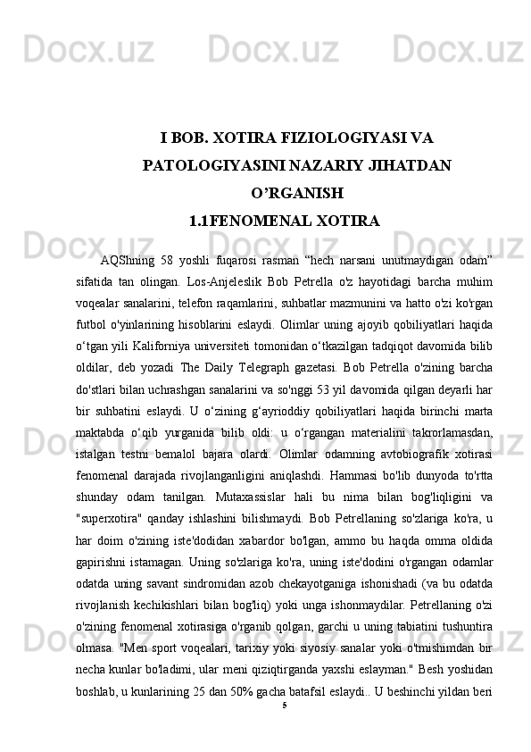 I  BOB.  XOTIRA  FIZIOLOGIYASI VA
PATOLOGIYASINI NAZARIY JIHATDAN
O’RGANISH
1.1 FENOMENAL XOTIRA
AQShning   58   yoshli   fuqarosi   rasman   “hech   narsani   unutmaydigan   odam”
sifatida   tan   olingan.   Los-Anjeleslik   Bob   Petrella   o'z   hayotidagi   barcha   muhim
voqealar sanalarini, telefon raqamlarini, suhbatlar mazmunini va hatto o'zi ko'rgan
futbol   o'yinlarining   hisoblarini   eslaydi.   Olimlar   uning   ajoyib   qobiliyatlari   haqida
o‘tgan yili Kaliforniya universiteti tomonidan o‘tkazilgan tadqiqot davomida bilib
oldilar,   deb   yozadi   The   Daily   Telegraph   gazetasi.   Bob   Petrella   o'zining   barcha
do'stlari bilan uchrashgan sanalarini va so'nggi 53 yil davomida qilgan deyarli har
bir   suhbatini   eslaydi.   U   o‘zining   g‘ayrioddiy   qobiliyatlari   haqida   birinchi   marta
maktabda   o‘qib   yurganida   bilib   oldi:   u   o‘rgangan   materialini   takrorlamasdan,
istalgan   testni   bemalol   bajara   olardi.   Olimlar   odamning   avtobiografik   xotirasi
fenomenal   darajada   rivojlanganligini   aniqlashdi.   Hammasi   bo'lib   dunyoda   to'rtta
shunday   odam   tanilgan.   Mutaxassislar   hali   bu   nima   bilan   bog'liqligini   va
"superxotira"   qanday   ishlashini   bilishmaydi.   Bob   Petrellaning   so'zlariga   ko'ra,   u
har   doim   o'zining   iste'dodidan   xabardor   bo'lgan,   ammo   bu   haqda   omma   oldida
gapirishni   istamagan.   Uning   so'zlariga   ko'ra,   uning   iste'dodini   o'rgangan   odamlar
odatda   uning   savant   sindromidan   azob   chekayotganiga   ishonishadi   (va  bu   odatda
rivojlanish   kechikishlari   bilan   bog'liq)   yoki   unga   ishonmaydilar.   Petrellaning   o'zi
o'zining   fenomenal   xotirasiga   o'rganib   qolgan,   garchi   u   uning   tabiatini   tushuntira
olmasa.   "Men   sport   voqealari,   tarixiy   yoki   siyosiy   sanalar   yoki   o'tmishimdan   bir
necha kunlar bo'ladimi, ular meni qiziqtirganda yaxshi  eslayman." Besh yoshidan
boshlab, u kunlarining 25 dan 50% gacha batafsil eslaydi.. U beshinchi yildan beri
5 