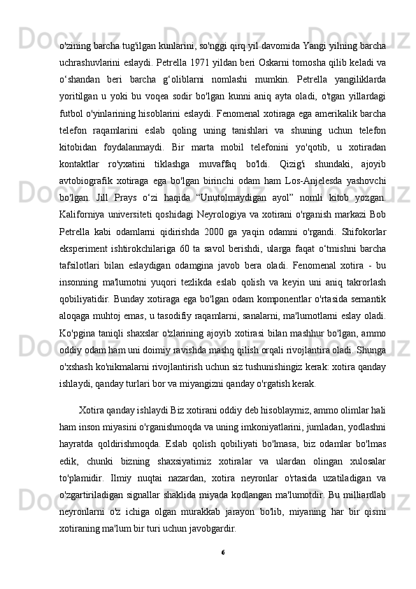 o'zining barcha tug'ilgan kunlarini, so'nggi qirq yil davomida Yangi yilning barcha
uchrashuvlarini eslaydi. Petrella 1971 yildan beri Oskarni tomosha qilib keladi va
o‘shandan   beri   barcha   g‘oliblarni   nomlashi   mumkin.   Petrella   yangiliklarda
yoritilgan   u   yoki   bu   voqea   sodir   bo'lgan   kunni   aniq   ayta   oladi,   o'tgan   yillardagi
futbol o'yinlarining hisoblarini eslaydi. Fenomenal xotiraga ega amerikalik barcha
telefon   raqamlarini   eslab   qoling   uning   tanishlari   va   shuning   uchun   telefon
kitobidan   foydalanmaydi.   Bir   marta   mobil   telefonini   yo'qotib,   u   xotiradan
kontaktlar   ro'yxatini   tiklashga   muvaffaq   bo'ldi.   Qizig'i   shundaki,   ajoyib
avtobiografik   xotiraga   ega   bo'lgan   birinchi   odam   ham   Los-Anjelesda   yashovchi
bo'lgan.   Jill   Prays   o‘zi   haqida   “Unutolmaydigan   ayol”   nomli   kitob   yozgan.
Kaliforniya  universiteti  qoshidagi  Neyrologiya va  xotirani  o'rganish  markazi  Bob
Petrella   kabi   odamlarni   qidirishda   2000   ga   yaqin   odamni   o'rgandi.   Shifokorlar
eksperiment   ishtirokchilariga   60   ta   savol   berishdi,   ularga   faqat   o‘tmishni   barcha
tafsilotlari   bilan   eslaydigan   odamgina   javob   bera   oladi.   Fenomenal   xotira   -   bu
insonning   ma'lumotni   yuqori   tezlikda   eslab   qolish   va   keyin   uni   aniq   takrorlash
qobiliyatidir. Bunday  xotiraga ega  bo'lgan odam  komponentlar  o'rtasida semantik
aloqaga muhtoj emas, u tasodifiy raqamlarni, sanalarni, ma'lumotlarni eslay oladi.
Ko'pgina taniqli shaxslar  o'zlarining ajoyib xotirasi  bilan mashhur  bo'lgan, ammo
oddiy odam ham uni doimiy ravishda mashq qilish orqali rivojlantira oladi. Shunga
o'xshash ko'nikmalarni rivojlantirish uchun siz tushunishingiz kerak: xotira qanday
ishlaydi, qanday turlari bor va miyangizni qanday o'rgatish kerak.
Xotira qanday ishlaydi Biz xotirani oddiy deb hisoblaymiz, ammo olimlar hali
ham inson miyasini o'rganishmoqda va uning imkoniyatlarini, jumladan, yodlashni
hayratda   qoldirishmoqda.   Eslab   qolish   qobiliyati   bo'lmasa,   biz   odamlar   bo'lmas
edik,   chunki   bizning   shaxsiyatimiz   xotiralar   va   ulardan   olingan   xulosalar
to'plamidir.   Ilmiy   nuqtai   nazardan,   xotira   neyronlar   o'rtasida   uzatiladigan   va
o'zgartiriladigan signallar  shaklida miyada kodlangan ma'lumotdir. Bu milliardlab
neyronlarni   o'z   ichiga   olgan   murakkab   jarayon   bo'lib,   miyaning   har   bir   qismi
xotiraning ma'lum bir turi uchun javobgardir.
6