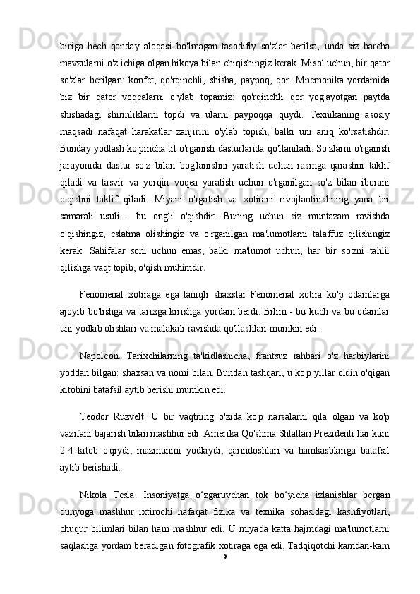 biriga   hech   qanday   aloqasi   bo'lmagan   tasodifiy   so'zlar   berilsa,   unda   siz   barcha
mavzularni o'z ichiga olgan hikoya bilan chiqishingiz kerak. Misol uchun, bir qator
so'zlar   berilgan:   konfet,   qo'rqinchli,   shisha,   paypoq,   qor.   Mnemonika   yordamida
biz   bir   qator   voqealarni   o'ylab   topamiz:   qo'rqinchli   qor   yog'ayotgan   paytda
shishadagi   shirinliklarni   topdi   va   ularni   paypoqqa   quydi.   Texnikaning   asosiy
maqsadi   nafaqat   harakatlar   zanjirini   o'ylab   topish,   balki   uni   aniq   ko'rsatishdir.
Bunday yodlash ko'pincha til o'rganish dasturlarida qo'llaniladi. So'zlarni o'rganish
jarayonida   dastur   so'z   bilan   bog'lanishni   yaratish   uchun   rasmga   qarashni   taklif
qiladi   va   tasvir   va   yorqin   voqea   yaratish   uchun   o'rganilgan   so'z   bilan   iborani
o'qishni   taklif   qiladi.   Miyani   o'rgatish   va   xotirani   rivojlantirishning   yana   bir
samarali   usuli   -   bu   ongli   o'qishdir.   Buning   uchun   siz   muntazam   ravishda
o'qishingiz,   eslatma   olishingiz   va   o'rganilgan   ma'lumotlarni   talaffuz   qilishingiz
kerak.   Sahifalar   soni   uchun   emas,   balki   ma'lumot   uchun,   har   bir   so'zni   tahlil
qilishga vaqt topib, o'qish muhimdir.
Fenomenal   xotiraga   ega   taniqli   shaxslar   Fenomenal   xotira   ko'p   odamlarga
ajoyib bo'lishga va tarixga kirishga yordam berdi. Bilim - bu kuch va bu odamlar
uni yodlab olishlari va malakali ravishda qo'llashlari mumkin edi. 
Napoleon.   Tarixchilarning   ta'kidlashicha,   frantsuz   rahbari   o'z   harbiylarini
yoddan bilgan: shaxsan va nomi bilan. Bundan tashqari, u ko'p yillar oldin o'qigan
kitobini batafsil aytib berishi mumkin edi. 
Teodor   Ruzvelt.   U   bir   vaqtning   o'zida   ko'p   narsalarni   qila   olgan   va   ko'p
vazifani bajarish bilan mashhur edi. Amerika Qo'shma Shtatlari Prezidenti har kuni
2-4   kitob   o'qiydi,   mazmunini   yodlaydi,   qarindoshlari   va   hamkasblariga   batafsil
aytib berishadi. 
Nikola   Tesla.   Insoniyatga   o‘zgaruvchan   tok   bo‘yicha   izlanishlar   bergan
dunyoga   mashhur   ixtirochi   nafaqat   fizika   va   texnika   sohasidagi   kashfiyotlari,
chuqur   bilimlari   bilan   ham   mashhur   edi.   U   miyada   katta   hajmdagi   ma'lumotlarni
saqlashga yordam beradigan fotografik xotiraga ega edi. Tadqiqotchi kamdan-kam
9