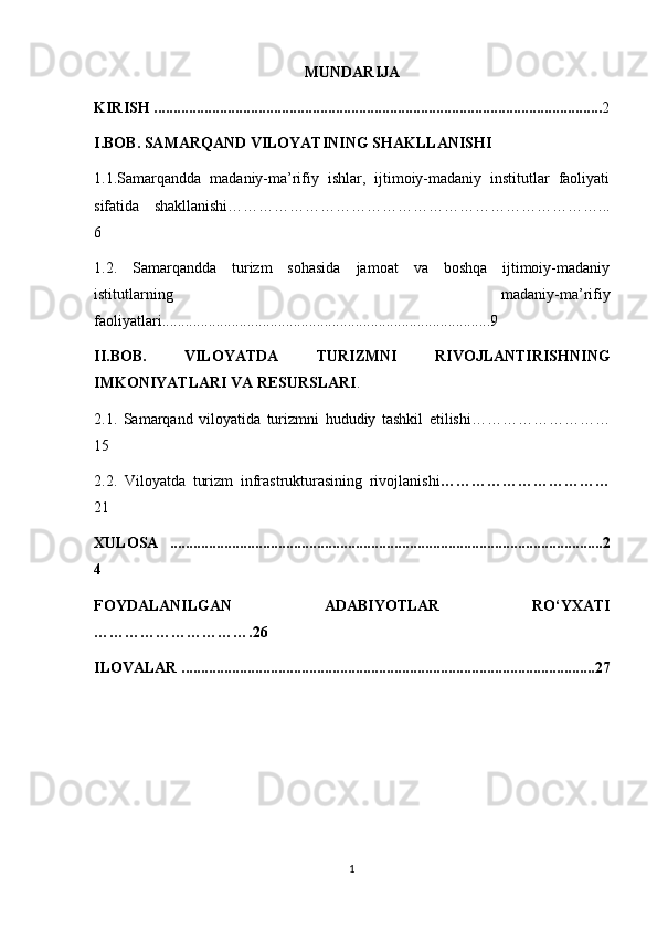 MUNDARIJA
KIRISH   .................................................................................................................... 2
I.BOB. SAMARQAND VILOYATINING SHAKLLANISHI
1.1.Samarqandda   madaniy-ma’rifiy   ishlar,   ijtimoiy-madaniy   institutlar   faoliyati
sifatida   shakllanishi………………………………………………………………...
6 
1.2.   Samarqandda   turizm   sohasida   jamoat   va   boshqa   ijtimoiy-madaniy
istitutlarning   madaniy-ma’rifiy
faoliyatlari.....................................................................................9
II.BOB.   VILOYATDA   TURIZMNI   RIVOJLANTIRISHNING
IMKONIYATLARI VA RESURSLARI .
2.1.   Samarqand   viloyatida   turizm ni   hududiy   tashkil   etilishi………………………
15
2.2.   Viloyatda   turizm   infrastrukturasining   rivojlanishi ……………………………
21
XULOSA   ................................................................................................................2
4
FOYDALANILGAN   ADABIYOTLAR   RO‘YXATI
………………………….26 
ILOVALAR ...........................................................................................................27
1 