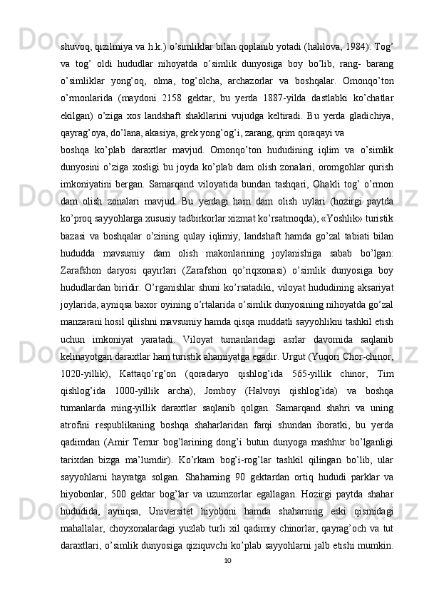 shuvoq, qizilmiya va h.k.) o’simliklar bilan qoplanib yotadi (halilova, 1984). Tog’
va   tog’   oldi   hududlar   nihoyatda   o’simlik   dunyosiga   boy   bo’lib,   rang-   barang
o’simliklar   yong’oq,   olma,   tog’olcha,   archazorlar   va   boshqalar.   Omonqo’ton
o’rmonlarida   (maydoni   2158   gektar,   bu   yerda   1887-yilda   dastlabki   ko’chatlar
ekilgan)   o’ziga   xos   landshaft   shakllarini   vujudga   keltiradi.   Bu   yerda   gladichiya,
qayrag’oya, do’lana, akasiya, grek yong’og’i, zarang, qrim qoraqayi va 
boshqa   ko’plab   daraxtlar   mavjud.   Omonqo’ton   hududining   iqlim   va   o’simlik
dunyosini   o’ziga   xosligi   bu   joyda   ko’plab   dam   olish   zonalari,   oromgohlar   qurish
imkoniyatini   bergan.   Samarqand   viloyatida   bundan   tashqari,   Ohakli   tog’   o’rmon
dam   olish   zonalari   mavjud.   Bu   yerdagi   ham   dam   olish   uylari   (hozirgi   paytda
ko’proq sayyohlarga xususiy tadbirkorlar xizmat ko’rsatmoqda), «Yoshlik» turistik
bazasi   va   boshqalar   o’zining   qulay   iqlimiy,   landshaft   hamda   go’zal   tabiati   bilan
hududda   mavsumiy   dam   olish   makonlarining   joylanishiga   sabab   bo’lgan:
Zarafshon   daryosi   qayirlari   (Zarafshon   qo’riqxonasi)   o’simlik   dunyosiga   boy
hududlardan  biridir.  O’rganishlar   shuni  ko’rsatadiki,  viloyat  hududining aksariyat
joylarida, ayniqsa baxor oyining o’rtalarida o’simlik dunyosining nihoyatda go’zal
manzarani hosil qilishni mavsumiy hamda qisqa muddatli sayyohlikni tashkil etish
uchun   imkoniyat   yaratadi.   Viloyat   tumanlaridagi   asrlar   davomida   saqlanib
kelinayotgan daraxtlar ham turistik ahamiyatga egadir. Urgut (Yuqori Chor-chinor,
1020-yillik),   Kattaqo’rg’on   (qoradaryo   qishlog’ida   565-yillik   chinor,   Tim
qishlog’ida   1000-yillik   archa),   Jomboy   (Halvoyi   qishlog’ida)   va   boshqa
tumanlarda   ming-yillik   daraxtlar   saqlanib   qolgan.   Samarqand   shahri   va   uning
atrofini   respublikaning   boshqa   shaharlaridan   farqi   shundan   iboratki,   bu   yerda
qadimdan   (Amir   Temur   bog’larining   dong’i   butun   dunyoga   mashhur   bo’lganligi
tarixdan   bizga   ma’lumdir).   Ko’rkam   bog’i-rog’lar   tashkil   qilingan   bo’lib,   ular
sayyohlarni   hayratga   solgan.   Shaharning   90   gektardan   ortiq   hududi   parklar   va
hiyobonlar,   500   gektar   bog’lar   va   uzumzorlar   egallagan.   Hozirgi   paytda   shahar
hududida,   ayniqsa,   Universitet   hiyoboni   hamda   shaharning   eski   qismidagi
mahallalar,  choyxonalardagi   yuzlab   turli   xil   qadimiy  chinorlar,   qayrag’och   va   tut
daraxtlari, o’simlik dunyosiga qiziquvchi  ko’plab sayyohlarni  jalb etishi mumkin.
10 