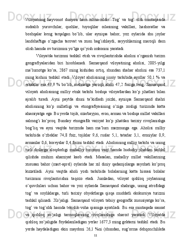 Viloyatning   hayvonot   dunyosi   ham   xilma-xildir.   Tog’   va   tog’   oldi   mintaqasida
sudralib   yuruvchilar,   qushlar,   tuyoqlilar   oilasining   vakillari,   hashoratlar   va
boshqalar   keng   tarqalgan   bo’lib,   ular   ayniqsa   bahor,   yoz   oylarida   shu   joylar
landshaftiga   o’zgacha   tarovat   va   xusn   bag’ishlaydi,   sayyohlarning   maroqli   dam
olish hamda ov turizmini yo’lga qo’yish imkonini yaratadi.
Viloyatda turizmni tashkil  etish va rivojlantirishda aholini o’rganish turizm
geografiyalaridan   biri   hisoblanadi.   Samarqand   viloyatining   aholisi,   2005-yilgi
ma’lumotga   ko’ra,   2867   ming   kishidan   ortiq,   shundan   shahar   aholini   esa   737,1
ming   kishini   tashkil   etadi.   Viloyat   aholisining   jinsiy   tarkibida   ayollar   50,1   %   va
erkaklar   esa   49,9   %   bo’lib,   mehnatga   yaroqli   aholi   47,2   foizga   teng.   Samarqand
viloyati   aholisining   milliy   etnik   tarkibi   boshqa   viloyatlardan   ko’p   jihatlari   bilan
ajralib   turadi.   Ayni   paytda   shuni   ta’kidlash   joizki,   ayniqsa   Samarqand   shahri
aholisining   ko’p   millatligi   va   etnografiyasining   o’ziga   xosligi   turizmda   katta
ahamiyatga ega. Bu yerda tojik, ozarbayjon, eron, arman va boshqa millat vakillari
salmog’i   ko’proq.   Bunday   etnografik   vaziyat   ko’p   jihatdan   tarixiy   rivojlanishga
bog’liq   va   ayni   vaqtda   turizmda   ham   ma’lum   mazmunga   ega.   Aholisi   milliy
tarkibida   o’zbeklar   74,8   foiz,   tojiklar   9,6,   ruslar   5,1,   tatarlar   3,1,   eroniylar   0,9,
armanlar 0,6, koreyslar 0,4 foizni tashkil etadi. Aholisining milliy tarkibi va uning
turli   dinlarga   aloqdorligi   mahalliy   turizmni   vaqt   hamda   hududiy   jihatdan   tashkil
qilishda   muhim   ahamiyat   kasb   etadi.   Masalan,   mahalliy   millat   vakillarining
xususan   bahor   (mart-aprel)   oylarida   har   xil   diniy   qadamjolarga   sayohati   ko’proq
kuzatiladi.   Ayni   vaqtda   aholi   yosh   tarkibida   bolalarning   katta   hissasi   bolalar
turizmini   rivojlantirishni   taqozo   etadi.   Jumladan,   viloyat   qishloq   joylarining
o’quvchilari   uchun   bahor   va   yoz   oylarida   Samarqand   shahriga,   uning   atrofidagi
tog’   va   soyliklarga,   turli   tarixiy   obyektlarga   qisqa   muddatli   ekskursiya   turizmi
tashkil   qilinadi.  Xo’jaligi. Samarqand viloyati   tabiiy geografik xususiyatga   ko’ra,
tog’   va   tog’oldi   hamda   tekislik-voha   qismiga   ajratiladi.   Bu   esa   mintaqada   sanoat
va   qishloq   xo’jaligi   tarmoqlarining   rivojlanishiga   sharoit   yaratadi.   Viloyatda
qishloq xo’jaligida foydalaniladigan yerlar 1677,3 ming gektarni tashkil etadi. Bu
yerda   haydaladigan   ekin   maydoni   26,1   %ni   (shundan,   sug’orma   dehqonchilikda
11 