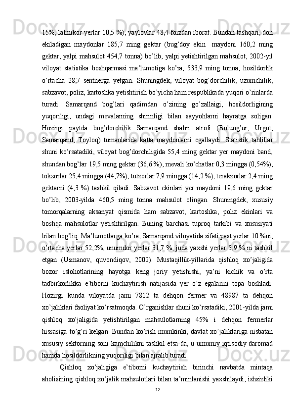 15%, lalmikor yerlar 10,5 %), yaylovlar 48,4 foizdan iborat. Bundan tashqari, don
ekiladigan   maydonlar   185,7   ming   gektar   (bug’doy   ekin     maydoni   160,2   ming
gektar, yalpi mahsulot 454,7 tonna) bo’lib, yalpi yetishtirilgan mahsulot, 2002-yil
viloyat   statistika   boshqarmasi   ma’lumotiga   ko’ra,   533,9   ming   tonna,   hosildorlik
o’rtacha   28,7   sentnerga   yetgan.   Shuningdek,   viloyat   bog’dorchilik,   uzumchilik,
sabzavot, poliz, kartoshka yetishtirish bo’yicha ham respublikada yuqori o’rinlarda
turadi.   Samarqand   bog’lari   qadimdan   o’zining   go’zallaigi,   hosildorligining
yuqoriligi,   undagi   mevalarning   shirinligi   bilan   sayyohlarni   hayratga   soligan.
Hozirgi   paytda   bog’dorchilik   Samarqand   shahri   atrofi   (Bulung’ur,   Urgut,
Samarqand,   Toyloq)   tumanlarida   katta   maydonlarni   egallaydi.   Statistik   tahlillar
shuni   ko’rsatadiki,   viloyat   bog’dorchiligida   55,4   ming   gektar   yer   maydoni   band,
shundan bog’lar 19,5 ming gektar (36,6 %), mevali ko’chatlar 0,3 mingga (0,54%),
tokzorlar 25,4 mingga (44,7%), tutzorlar 7,9 mingga (14,2 %), terakzorlar 2,4 ming
gektarni   (4,3   %)   tashkil   qiladi.   Sabzavot   ekinlari   yer   maydoni   19,6   ming   gektar
bo’lib,   2003-yilda   460,5   ming   tonna   mahsulot   olingan.   Shuningdek,   xususiy
tomorqalarning   aksariyat   qismida   ham   sabzavot,   kartoshka,   poliz   ekinlari   va
boshqa   mahsulotlar   yetishtirilgan.   Buning   barchasi   tuproq   tarkibi   va   xususiyati
bilan bog’liq. Ma’lumotlarga ko’ra, Samarqand viloyatida sifati past yerlar 10 %ni,
o’rtacha yerlar 52,2%, unumdor yerlar 31,7 %, juda yaxshi yerlar 5,9 % ni tashkil
etgan   (Usmanov,   quvondiqov,   2002).   Mustaqillik-yillarida   qishloq   xo’jaligida
bozor   islohotlarining   hayotga   keng   joriy   yetishishi,   ya’ni   kichik   va   o’rta
tadbirkorlikka   e’tiborni   kuchaytirish   natijasida   yer   o’z   egalarini   topa   boshladi.
Hozirgi   kunda   viloyatda   jami   7812   ta   dehqon   fermer   va   48987   ta   dehqon
xo’jaliklari faoliyat ko’rsatmoqda. O’rganishlar shuni ko’rsatadiki, 2001-yilda jami
qishloq   xo’jaligida   yetishtirilgan   mahsulotlarning   45%   i   dehqon   fermerlar
hissasiga  to’g’ri  kelgan.  Bundan   ko’rish  mumkinki,  davlat  xo’jaliklariga   nisbatan
xususiy sektorning soni  kamchilikni  tashkil  etsa-da, u umumiy iqtisodiy daromad
hamda hosildorlikning yuqoriligi bilan ajralib turadi.  
Qishloq   xo’jaligiga   e’tiborni   kuchaytirish   birinchi   navbatda   mintaqa
aholisining qishloq xo’jalik mahsulotlari bilan ta’minlanishi yaxshilaydi, ishsizliki
12 