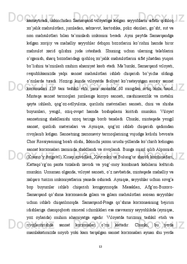 kamaytiradi,   ikkinchidan   Samarqand   viloyatiga   kelgan   sayyohlarni   sifatli   qishloq
xo’jalik mahsulotlari, jumladan, sabzavot, kartoshka, poliz ekinlari, go’sht, sut  va
non   mahsulotlari   bilan   ta’minlash   imkonini   beradi.   Ayni   paytda   Samarqandga
kelgan   xorijiy   va   mahalliy   sayyohlar   dehqon   bozorlarini   ko’rishni   hamda   biror
mahsulot   xarid   qilishni   juda   istashadi.   Shuning   uchun   ularning   talablarini
o’rganish, sharq bozorlaridagi qishloq xo’jalik mahsulotlarini sifat jihatdan yuqori
bo’lishini  ta’minlash  muhim  ahamiyat  kasb etadi. Ma’lumki, Samarqand viloyati,
respublikamizda   yalpi   sanoat   mahsulotlari   ishlab   chiqarish   bo’yicha   oldingi
o’rinlarda   turadi.   Hozirgi   kunda   viloyatda   faoliyat   ko’rsatayotgan   asosiy   sanoat
korxonalari   139   tani   tashkil   etib,   jami   sanoatda   60   mingdan   ortiq   kishi   band.
Mintaqa   sanoat   tarmoqlari   jumlasiga   kimyo   sanoati,   mashinasozlik   va   metalni
qayta   ishlash,   qog’oz-sellyuloza,   qurilishi   materiallari   sanoati,   chini   va   shisha
buyumlari,   yengil,   oziq-ovqat   hamda   boshqalarni   kiritish   mumkin.   Viloyat
sanoatining   shakllanishi   uzoq   tarixga   borib   tanaladi.   Chunki,   mintaqada   yengil
sanoat,   qurilish   materialari   va   Ayniqsa,   qog’oz   ishlab   chiqarish   qadimdan
rivojlanib   kelgan.   Sanoatning   zamonaviy   tarmoqlarining   vujudga   kelishi   bevosita
Chor Rossiyasining bosib olishi, Ikkinchi jaxon urushi-yillarida ko’chirib kelingan
sanoat korxonalari zaminida shakllandi va rivojlandi. Bunga misol qilib Alpomish
(Krasno’y dvigatel), Kinap azvodlari, Xovrenko va Bulung’ur sharob kombinatlari,
Kattaqo’rg’on   paxta   tozalash   zavodi   va   yog’-moy   kombinati   kabilarni   keltirish
mumkin. Umuman olganda, viloyat sanoati, o’z navbatida, mintaqada mahalliy va
xalqaro turizm  imkoniyatlarini  yanada oshiradi. Ayniqsa, sayyohlar  uchun sovg’a
bop   buyumlar   ishlab   chiqarish   kengaymoqda.   Masaklan,   Afg’on-Buxoro-
Samarqand   qo’shma   korxonasida   gilam   va   gilam   mahsulotlari   asosan   sayyohlar
uchun   ishlab   chiqarilmoqda.   Samarqand-Praga   qo’shma   korxonasining   bejirim
idishlariga chanqoqbosti mineral ichimliklari esa mavsumiy sayyohlikda (ayniqsa,
yoz   oylarida)   muhim   ahamiyatga   egadir.   Viloyatda   turizmni   tashkil   etish   va
rivojlantirishda   sanoat   korxonalari   o’rni   kattadir.   Chunki,   bu   yerda
mamlakatimizda   noyob   yoki   kam   tarqalgan   sanoat   korxonalari   aynan   shu   yerda
13 