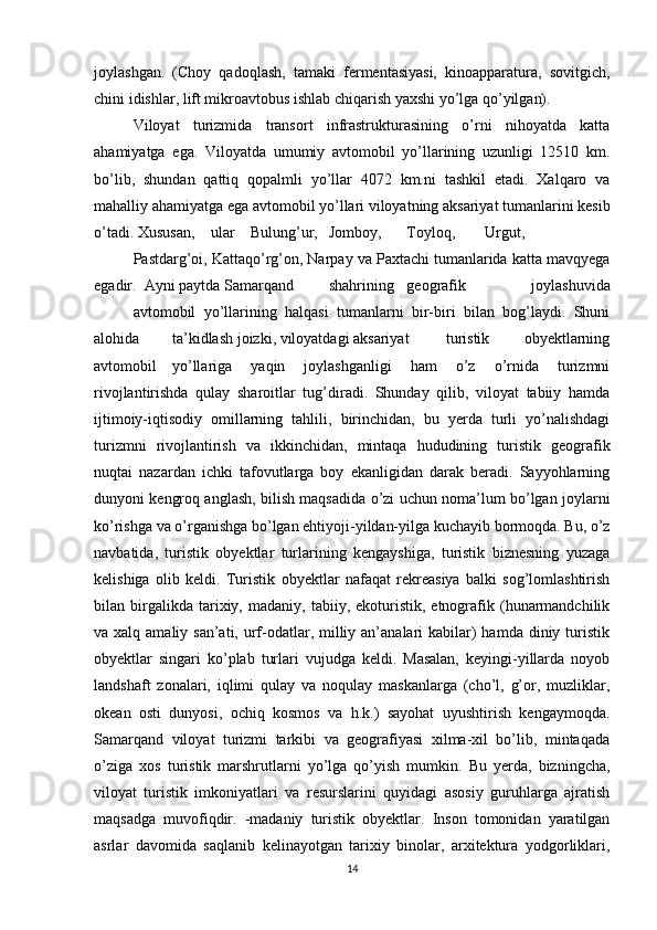 joylashgan.   (Choy   qadoqlash,   tamaki   fermentasiyasi,   kinoapparatura,   sovitgich,
chini idishlar, lift mikroavtobus ishlab chiqarish yaxshi yo’lga qo’yilgan). 
Viloyat   turizmida   transort   infrastrukturasining   o’rni   nihoyatda   katta
ahamiyatga   ega.   Viloyatda   umumiy   avtomobil   yo’llarining   uzunligi   12510   km.
bo’lib,   shundan   qattiq   qopalmli   yo’llar   4072   km.ni   tashkil   etadi.   Xalqaro   va
mahalliy ahamiyatga ega avtomobil yo’llari viloyatning aksariyat tumanlarini kesib
o’tadi. Xususan, ular Bulung’ur, Jomboy, Toyloq, Urgut,
Pastdarg’oi, Kattaqo’rg’on, Narpay va Paxtachi tumanlarida katta mavqyega
egadir.  Ayni paytda Samarqand shahrining geografik   joylashuvida
avtomobil   yo’llarining   halqasi   tumanlarni   bir-biri   bilan   bog’laydi.   Shuni
alohida ta’kidlash joizki, viloyatdagi aksariyat turistik obyektlarning
avtomobil yo’llariga   yaqin   joylashganligi   ham   o’z   o’rnida   turizmni
rivojlantirishda   qulay   sharoitlar   tug’diradi.   Shunday   qilib,   viloyat   tabiiy   hamda
ijtimoiy-iqtisodiy   omillarning   tahlili,   birinchidan,   bu   yerda   turli   yo’nalishdagi
turizmni   rivojlantirish   va   ikkinchidan,   mintaqa   hududining   turistik   geografik
nuqtai   nazardan   ichki   tafovutlarga   boy   ekanligidan   darak   beradi.   Sayyohlarning
dunyoni kengroq anglash, bilish maqsadida o’zi uchun noma’lum bo’lgan joylarni
ko’rishga va o’rganishga bo’lgan ehtiyoji-yildan-yilga kuchayib bormoqda. Bu, o’z
navbatida,   turistik   obyektlar   turlarining   kengayshiga,   turistik   biznesning   yuzaga
kelishiga   olib   keldi.   Turistik   obyektlar   nafaqat   rekreasiya   balki   sog’lomlashtirish
bilan  birgalikda  tarixiy,  madaniy,   tabiiy,   ekoturistik,   etnografik   (hunarmandchilik
va xalq amaliy san’ati, urf-odatlar, milliy an’analari  kabilar)  hamda  diniy turistik
obyektlar   singari   ko’plab   turlari   vujudga   keldi.   Masalan,   keyingi-yillarda   noyob
landshaft   zonalari,   iqlimi   qulay   va   noqulay   maskanlarga   (cho’l,   g’or,   muzliklar,
okean   osti   dunyosi,   ochiq   kosmos   va   h.k.)   sayohat   uyushtirish   kengaymoqda.
Samarqand   viloyat   turizmi   tarkibi   va   geografiyasi   xilma-xil   bo’lib,   mintaqada
o’ziga   xos   turistik   marshrutlarni   yo’lga   qo’yish   mumkin.   Bu   yerda,   bizningcha,
viloyat   turistik   imkoniyatlari   va   resurslarini   quyidagi   asosiy   guruhlarga   ajratish
maqsadga   muvofiqdir.   -madaniy   turistik   obyektlar.   Inson   tomonidan   yaratilgan
asrlar   davomida   saqlanib   kelinayotgan   tarixiy   binolar,   arxitektura   yodgorliklari,
14