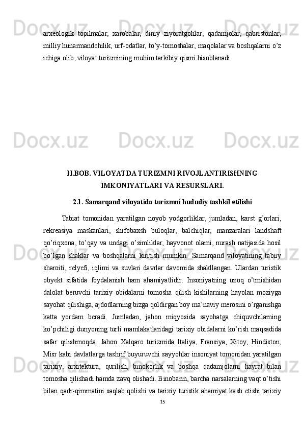 arxeologik   topilmalar,   xarobalar,   diniy   ziyoratgohlar,   qadamjolar,   qabristonlar,
milliy hunarmandchilik, urf-odatlar, to’y-tomoshalar, maqolalar va boshqalarni o’z
ichiga olib, viloyat turizmining muhim tarkibiy qismi hisoblanadi.
II.BOB. VILOYATDA TURIZMNI RIVOJLANTIRISHNING
IMKONIYATLARI VA RESURSLARI.
2.1. Samarqand viloyatida turizmni hududiy tashkil etilishi
Tabiat   tomonidan   yaratilgan   noyob   yodgorliklar,   jumladan,   karst   g’orlari,
rekreasiya   maskanlari,   shifobaxsh   buloqlar,   balchiqlar,   manzaralari   landshaft
qo’riqxona,  to’qay  va  undagi   o’simliklar,  hayvonot  olami,  nurash   natijasida  hosil
bo’lgan   shaklar   va   boshqalarni   kiritish   mumkin.   Samarqand   viloyatining   tabiiy
sharoiti,   relyefi,   iqlimi   va   suvlari   davrlar   davomida   shakllangan.   Ulardan   turistik
obyekt   sifatida   foydalanish   ham   ahamiyatlidir.   Insoniyatning   uzoq   o’tmishidan
dalolat   beruvchi   tarixiy   obidalarni   tomosha   qilish   kishilarning   hayolan   moziyga
sayohat qilishiga, ajdodlarning bizga qoldirgan boy ma’naviy merosini o’rganishga
katta   yordam   beradi.   Jumladan,   jahon   miqyosida   sayohatga   chiquvchilarning
ko’pchiligi dunyoning turli mamlakatlaridagi tarixiy obidalarni ko’rish maqsadida
safar   qilishmoqda.   Jahon   Xalqaro   turizmida   Italiya,   Fransiya,   Xitoy,   Hindiston,
Misr kabi davlatlarga tashrif buyuruvchi sayyohlar insoniyat tomonidan yaratilgan
tarixiy,   arxitektura,   qurilish,   binokorlik   va   boshqa   qadamjolarni   hayrat   bilan
tomosha qilishadi hamda zavq olishadi. Binobarin, barcha narsalarning vaqt o’tishi
bilan qadr-qimmatini saqlab qolishi va tarixiy turistik ahamiyat kasb etishi tarixiy
15 