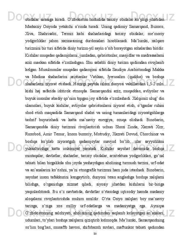 obidalar   sirasiga   kiradi.   O’zbekiston   hududida   tarixiy   obidalar   ko’pligi   jihatidan
Markaziy   Osiyoda   yetakchi   o’rinda   turadi.   Uning   qadimiy   Samarqand,   Buxoro,
Xiva,   Shahrisabz,   Termiz   kabi   shaharlaridagi   tarixiy   obidalar,   me’moriy
yodgorliklar   jahon   xazinasining   durdonalari   hisoblanadi.   Ma’lumki,   xalqaro
turizmini bir turi sifatida diniy turizm-yil sayin o’sib borayotgan sohalardan biridir.
Kishilar muqadas qadamjolarni, jumladan, qabristonlar, masjidlar va madrasaalarni
aziz   maskan   sifatida   e’zozlashgan.   Shu   sababli   diniy   turizm   qadimdan   rivojlanib
kelgan.   Musulmonlar   muqadas   qadamjoni   sifatida   Saudiya   Arabistondagi   Makka
va   Madina   shaharlarini   xristianlar   Vatikan,   Iyerusalim   (quddus)   va   boshqa
shaharlarni ziyorat etishadi. Hozirgi paytda islom dunyosi  vakillaridan 1,5-2 mln.
kishi   haj   safarida   ishtirok   etmoqda.   Samarqandni   aziz,   muqaddas,   avliyolar   va
buyuk insonlar abadiy qo’nim topgan joy sifatida e’zozlashadi. Xalqimiz ulug’ din
ulamolari,   buyuk   kishilar,   avliyolar   qabristonlarni   ziyorat   etish,   o’tganlar   ruhini
shod   etish   maqsadida   Samarqand   shahri   va   uning   tumanlaridagi   ziyoratgohlarga
tashrif   buyurishadi   va   katta   ma’naviy   energiya,   ozuqa   olishadi.   Binobarin,
Samarqandda   diniy   turizmni   rivojlantirish   uchun   Shoxi   Zinda,   Xazrati   Xizr,
Ruxobod,   Amir   Temur,   Imom   buxoriy,   Motrudiy,   Xazrati   Dovud,   Chorchinor   va
boshqa   ko’plab   ziyoratgoh   qadamjoylar   mavjud   bo’lib,   ular   sayyohlikni
yuksaltirishga   katta   imkoniyat   yaratadi.   Kishilar   sayohat   davomida   boshqa
mintaqalar,   davlatlar,   shaharlar,   tarixiy   obidalar,   arxitektura   yodgorliklari,   go’zal
tabiati  bilan birgalikda shu  joyda yashaydigan  aholining turmush  tarzini, urf-odat
va an’analarini ko’rishni, ya’ni etnografik turizmni ham juda istashadi. Binobarin,
sayohat   inson   tafakkurini   kengaytirib,   dunyoni   teran   anglashga   boshqa   xalqlarni
bilishga,   o’rganishga   xizmat   qiladi,   siyosiy   jihatdan   kishilarni   bir-biriga
yaqinlashtiradi.   Bu   o’z   navbatida,   davlatlar   o’rtasidagi   iqtisodiy   hamda   madaniy
aloqalarni   rivojlantirishda   muhim   omildir.   O’rta   Osiyo   xalqlari   boy   ma’naviy
tarixga,   o’ziga   xos   milliy   urf-odatlarga   va   madaniyatga   ega.   Ayniqsa
O’zbekistonning   salohiyati,   aholisining   qadimdan   saqlanib   kelayotgan   an’analari,
udumlari, to’ylari boshqa xalqlarni qiziqtirib kelmoqda. Ma’lumki, Samarqandning
so’lim   bog’lari,   musaffo   havosi,   shifobaxsh   suvlari,   maftunkor   tabiati   qadimdan
16 