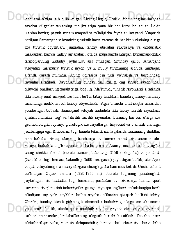 kishilarni   o’ziga   jalb   qilib   kelgan.   Uning   Urgut,   Ohalik,   /ubdin   tog’lari   bo’ylab
sayohat   qilganlar   tabiatning   mo’jizalariga   yana   bir   bor   iqror   bo’ladilar.   Lekin
ulardan hozirgi paytda turizm maqsadida to’laligicha foydalanilmayapti. Yuqorida
berilgan Samarqand viloyatining turistik karta sxemasida har bir hududning o’ziga
xos   turistik   obyektlari,   jumladan,   tarixiy   obidalari   rekreasiya   va   ekoturistik
maskanlari   hamda   milliy   an’analari,   o’zida   mujassamlashtirgan   hunarmandchilik
tarmoqlarining   hududiy   joylashuvi   aks   ettirilgan.   Shunday   qilib,   Samarqand
viloyatini   ma’muriy   turistik   rayon,   ya’ni   milliy   turizmning   alohida   mintaqasi
sifatida   qarash   mumkin.   Uning   doirasida   esa   turli   yo’nalish   va   bosqichdagi
rayonlar   ajratiladi.   Rayonlarning   bunday   turli   xilligi   eng   avvalo   rayon   hosil
qiluvchi   omillarning   xarakteriga   bog’liq.   Ma’lumki,   turistik   rayonlarni   ajratishda
ikki asosiy omil mavjud. Bu ham bo’lsa tabiiy landshaft hamda ijtimoiy-madaniy
mazmunga molik har xil tarixiy obyektlardir. Agar birinchi omil nuqtai nazaridan
yondoshgan   bo’lsak,   Samarqand   viloyati   hududida   ikki   tabiiy   turistik   rayonlarni
ajratish   mumkin:   tog’   va   tekislik   turistik   rayonalar.   Ularning   har   biri   o’ziga   xos
geomorfologik, iqlimiy, gidrologik xususiyatlarga, hayvonot va o’simlik olamiga,
jozibaligiga ega. Binobarin, tog’ hamda tekislik mintaqalarida turizmning shakllari
ham   turlicha.   Biroq,   ularning   barchasiga   ov   turizmi   hamda   ekoturizm   xosdir.
Viloyat hududida tog’li rayonlar uncha ko’p emas. Asosiy, nisbatan baland tog’lar
uning   chekka   shimol   (nurota   tizmasi,   balandligi   2150   metrgacha)   va   janubida
(Zarafshon   tog’   tizmasi,   balandligi   2600  metrgacha)   joylashgan   bo’lib,   ular   Ayni
vaqtda viloyatning ma’muriy chegara chizig’igacha ham mos keladi. Uncha baland
bo’lmagan   Oqtov   tizmasi   (1350-1750   m).   Nurota   tog’ining   janubrog’ida
joylashgan.   Bu   hududlar   tog’   turizmini,   jumladan   ov,   rekreasiya   hamda   sport
turizmini rivojlantirish imkoniyatlariga ega. Ayniqsa tog’larni ko’ndalangiga kesib
o’tadigan   soy   yoki   soyliklar   bo’lib   sayohat   o’tkazish   qiziqarli   bo’lishi   tabiiy.
Chunki,   bunday   kichik   gidrologik   elementlar   hududning   o’ziga   xos   «kesmasi»
yoki   profili   bo’lib,   ularda   qisqa   muddatli   sayohat   (piyoda   ekskursiya)   davomida
turli   xil   manzaralar,   landshaftlarning   o’zgarib   borishi   kuzatiladi.   Tekislik   qismi
o’zlashtirilgan   voha,   intensiv   dehqonchiligi   hamda   cho’l-ekstensiv   chorvachilik
17 