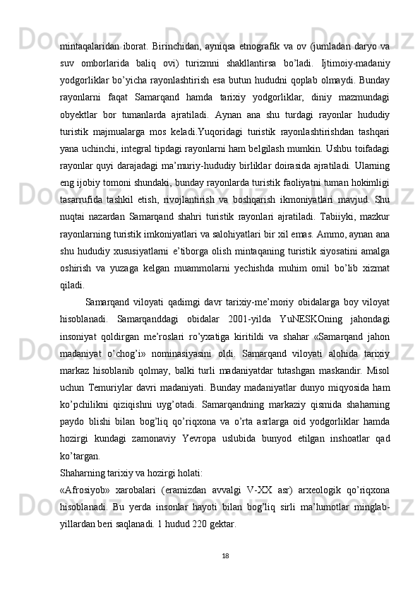 mintaqalaridan   iborat.   Birinchidan,   ayniqsa   etnografik   va   ov   (jumladan   daryo   va
suv   omborlarida   baliq   ovi)   turizmni   shakllantirsa   bo’ladi.   Ijtimoiy-madaniy
yodgorliklar  bo’yicha  rayonlashtirish  esa   butun hududni   qoplab  olmaydi.  Bunday
rayonlarni   faqat   Samarqand   hamda   tarixiy   yodgorliklar,   diniy   mazmundagi
obyektlar   bor   tumanlarda   ajratiladi.   Aynan   ana   shu   turdagi   rayonlar   hududiy
turistik   majmualarga   mos   keladi.Yuqoridagi   turistik   rayonlashtirishdan   tashqari
yana uchinchi, integral tipdagi rayonlarni ham belgilash mumkin. Ushbu toifadagi
rayonlar quyi darajadagi ma’muriy-hududiy birliklar doirasida ajratiladi. Ularning
eng ijobiy tomoni shundaki, bunday rayonlarda turistik faoliyatni tuman hokimligi
tasarrufida   tashkil   etish,   rivojlantirish   va   boshqarish   ikmoniyatlari   mavjud.   Shu
nuqtai   nazardan   Samarqand   shahri   turistik   rayonlari   ajratiladi.   Tabiiyki,   mazkur
rayonlarning turistik imkoniyatlari va salohiyatlari bir xil emas. Ammo, aynan ana
shu   hududiy   xususiyatlarni   e’tiborga   olish   mintaqaning   turistik   siyosatini   amalga
oshirish   va   yuzaga   kelgan   muammolarni   yechishda   muhim   omil   bo’lib   xizmat
qiladi. 
Samarqand   viloyati   qadimgi   davr   tarixiy-me’moriy   obidalarga   boy   viloyat
hisoblanadi.   Samarqanddagi   obidalar   2001-yilda   YuNESKOning   jahondagi
insoniyat   qoldirgan   me’roslari   ro’yxatiga   kiritildi   va   shahar   «Samarqand   jahon
madaniyat   o’chog’i»   nominasiyasini   oldi.   Samarqand   viloyati   alohida   tarixiy
markaz   hisoblanib   qolmay,   balki   turli   madaniyatdar   tutashgan   maskandir.   Misol
uchun   Temuriylar   davri   madaniyati.   Bunday   madaniyatlar   dunyo   miqyosida   ham
ko’pchilikni   qiziqishni   uyg’otadi.   Samarqandning   markaziy   qismida   shaharning
paydo   blishi   bilan   bog’liq   qo’riqxona   va   o’rta   asrlarga   oid   yodgorliklar   hamda
hozirgi   kundagi   zamonaviy   Yevropa   uslubida   bunyod   etilgan   inshoatlar   qad
ko’targan. 
Shaharning tarixiy va hozirgi holati:
«Afrosiyob»   xarobalari   (eramizdan   avvalgi   V-XX   asr)   arxeologik   qo’riqxona
hisoblanadi.   Bu   yerda   insonlar   hayoti   bilan   bog’liq   sirli   ma’lumotlar   minglab-
yillardan beri saqlanadi. 1 hudud 220 gektar.
18 