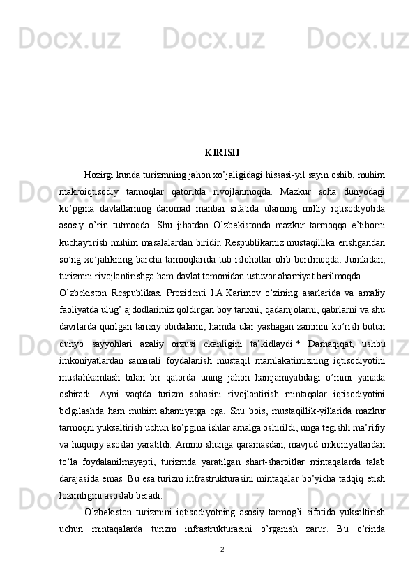 KIRISH
Hozirgi kunda turizmning jahon xo’jaligidagi hissasi-yil sayin oshib, muhim
makroiqtisodiy   tarmoqlar   qatoritda   rivojlanmoqda.   Mazkur   soha   dunyodagi
ko’pgina   davlatlarning   daromad   manbai   sifatida   ularning   milliy   iqtisodiyotida
asosiy   o’rin   tutmoqda.   Shu   jihatdan   O’zbekistonda   mazkur   tarmoqqa   e’tiborni
kuchaytirish muhim masalalardan biridir. Respublikamiz mustaqillika erishgandan
so’ng   xo’jalikning   barcha   tarmoqlarida   tub   islohotlar   olib   borilmoqda.   Jumladan,
turizmni rivojlantirishga ham davlat tomonidan ustuvor ahamiyat berilmoqda.
O’zbekiston   Respublikasi   Prezidenti   I.A.Karimov   o’zining   asarlarida   va   amaliy
faoliyatda ulug’ ajdodlarimiz qoldirgan boy tarixni, qadamjolarni, qabrlarni va shu
davrlarda qurilgan tarixiy obidalarni, hamda ular  yashagan  zaminni  ko’rish butun
dunyo   sayyohlari   azaliy   orzusi   ekanligini   ta’kidlaydi.*   Darhaqiqat,   ushbu
imkoniyatlardan   samarali   foydalanish   mustaqil   mamlakatimizning   iqtisodiyotini
mustahkamlash   bilan   bir   qatorda   uning   jahon   hamjamiyatidagi   o’rnini   yanada
oshiradi.   Ayni   vaqtda   turizm   sohasini   rivojlantirish   mintaqalar   iqtisodiyotini
belgilashda   ham   muhim   ahamiyatga   ega.   Shu   bois,   mustaqillik-yillarida   mazkur
tarmoqni yuksaltirish uchun ko’pgina ishlar amalga oshirildi, unga tegishli ma’rifiy
va huquqiy asoslar yaratildi. Ammo shunga qaramasdan, mavjud imkoniyatlardan
to’la   foydalanilmayapti,   turizmda   yaratilgan   shart-sharoitlar   mintaqalarda   talab
darajasida emas. Bu esa turizm infrastrukturasini mintaqalar bo’yicha tadqiq etish
lozimligini asoslab beradi.
O’zbekiston   turizmini   iqtisodiyotning   asosiy   tarmog’i   sifatida   yuksaltirish
uchun   mintaqalarda   turizm   infrastrukturasini   o’rganish   zarur.   Bu   o’rinda
2