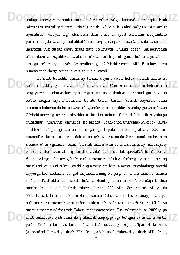 undagi   xorijiy   mexmonlar   miqdori   ham-yildan-yilga   kamayib   bormoqda.   Endi
mintaqada   mahalliy   turizmni   rivojlantirish   1-3   kunlik   hudud   bo’ylab   marshrutlar
uyushtirish,   viloyat   tog’   oldilarida   dam   olish   va   sport   turizmini   rivojlantirib
yoshlar ongida vatanga muhabbat hissini uyg’otish joiz. Hozirda «ichki turizm» ni
inqirozga   yuz   tutgan   davri   desak   xato   bo’lmaydi.   Chunki   bozor     iqtisodiyotiga
o’tish davrida respublikamiz aholisi o’zidan ortib guruh-guruh bo’lib sayohatlarni
amalga   oshirmay   qo’ydi.   Viloyatlardagi   «O’zbekturizm»   MK   filiallarini   esa
bunday tadbirlarga ortiqcha xarajat qila olmaydi.
Ko’rinib   turibdiki,   mahalliy   turizm   deyarli   stabil   holda,   turistik   xizmatlar
ko’lami   2000-yilga   nisbatan   2004-yilda   o’sgan.   Chet   ellik   turistlarni   kelishi   ham
teng   yarim   barobarga   kamayib   ketgan.   Asosiy   tushadigan   daromad   guruh-guruh
bo’lib   kelgan   sayohatchilardan   bo’lib,   bunda   barcha   turistik   obyektlar   bilan
tanishish bahonasida ko’p suvenir buyumlar xarid qiladilar. Bunday guruhlar butun
O’zbekistonning   turistik   obyeklarini   ko’rish   uchun   10-12,   6-9   kunlik   sayohatga
chiqadilar.   Marshrut   dasturida   ko’pincha   Toshkent-Samarqand-Buxoro-   Xiva-
Toshkent   bo’lganligi   sababli   Samarqandga   1   yoki   2-3   kun   ajratiladi.   XX1   asr
«xizmatlar   ko’rsatish   asri»   deb   e’lon   qilindi.   Bu   asrda   Samarqand   shahri   ham
alohida   o’rin   egallashi   lozim.   Turistik   xizmatlarni   sotishda   mahalliy,   mintaqaviy
va   respublika   hukumatining   turistik   tashkilotlarni   qo’llab   quvvatlab   turishi   zarur.
Bunda   viloyat   aholining   ko’p   asrlik   mehmondo’stligi   shaharga   yanada   ko’proq
turistlarni kelishini ta’minlovchi eng asosiy omildir. Asosiysi  sayohatlarga yaxshi
tayyorgarlik,   xodimlar   va   gid   tarjimonlarning   ko’pligi   va   sifatli   xizmati   hamda
shahar   infrastrukturasini   yaxshi   holatda   ekanligi   jahon   turizm   bozoridagi   boshqa
raqobatchilar bilan bellashish imkonini beradi. 2004-yilda Samarqand     viloyatida
55  ta  turistik   firmalar,  25  ta   mehmonxonalar  (shundan   20  tasi  xususiy)       faoliyat
olib bordi. Bu mehmonxonalardan ikkitasi  to’rt yulduzli ular  «Prezident  Otel» va
turistik markaz «Afrosiyob Palas» mehmonxonalari. Bu ko’rsatkichlar 2005-yilga
kelib turizm faoliyati bilan shug’ullanish huquqiga ega bo’lgan 67 ta firma va bir
yo’la   2754   nafar   tursitlarni   qabul   qilish   quvvatiga   ega   bo’lgan   4   ta   yirik
(«Prezident Otel»-4 yulduzli-227 o’rinli, «Afrosiyob Palas»-4 yulduzli-500 o’rinli,
20 