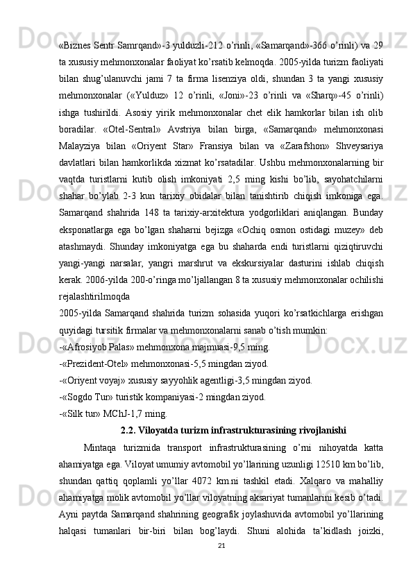 «Biznes Sentr Samrqand»-3 yulduzli-212 o’rinli, «Samarqand»-366 o’rinli) va 29
ta xususiy mehmonxonalar faoliyat ko’rsatib kelmoqda. 2005-yilda turizm faoliyati
bilan   shug’ulanuvchi   jami   7   ta   firma   lisenziya   oldi,   shundan   3   ta   yangi   xususiy
mehmonxonalar   («Yulduz»   12   o’rinli,   «Joni»-23   o’rinli   va   «Sharq»-45   o’rinli)
ishga   tushirildi.   Asosiy   yirik   mehmonxonalar   chet   elik   hamkorlar   bilan   ish   olib
boradilar.   «Otel-Sentral»   Avstriya   bilan   birga,   «Samarqand»   mehmonxonasi
Malayziya   bilan   «Oriyent   Star»   Fransiya   bilan   va   «Zarafshon»   Shveysariya
davlatlari   bilan   hamkorlikda   xizmat   ko’rsatadilar.   Ushbu   mehmonxonalarning   bir
vaqtda   turistlarni   kutib   olish   imkoniyati   2,5   ming   kishi   bo’lib,   sayohatchilarni
shahar   bo’ylab   2-3   kun   tarixiy   obidalar   bilan   tanishtirib   chiqish   imkoniga   ega.
Samarqand   shahrida   148   ta   tarixiy-arxitektura   yodgorliklari   aniqlangan.   Bunday
eksponatlarga   ega   bo’lgan   shaharni   bejizga   «Ochiq   osmon   ostidagi   muzey»   deb
atashmaydi.   Shunday   imkoniyatga   ega   bu   shaharda   endi   turistlarni   qiziqtiruvchi
yangi-yangi   narsalar,   yangri   marshrut   va   ekskursiyalar   dasturini   ishlab   chiqish
kerak. 2006-yilda 200-o’ringa mo’ljallangan 8 ta xususiy mehmonxonalar ochilishi
rejalashtirilmoqda 
2005-yilda   Samarqand   shahrida   turizm   sohasida   yuqori   ko’rsatkichlarga   erishgan
quyidagi tursitik firmalar va mehmonxonalarni sanab o’tish mumkin:
-«Afrosiyob Palas» mehmonxona majmuasi-9,5 ming.
-«Prezident-Otel» mehmonxonasi-5,5 mingdan ziyod.
-«Oriyent voyaj» xususiy sayyohlik agentligi-3,5 mingdan ziyod.
-«Sogdo Tur» turistik kompaniyasi-2 mingdan ziyod.
-«Silk tur» MChJ-1,7 ming. 
2.2. Viloyatda turizm infrastrukturasining rivojlanishi
Mintaqa   turizmida   transport   infrastrukturasining   o’rni   nihoyatda   katta
ahamiyatga ega. Viloyat umumiy avtomobil yo’llarining uzunligi 12510 km bo’lib,
shundan   qattiq   qoplamli   yo’llar   4072   km.ni   tashkil   etadi.   Xalqaro   va   mahalliy
ahamiyatga molik avtomobil yo’llar viloyatning aksariyat tumanlarini kesib o’tadi.
Ayni paytda Samarqand shahrining geografik joylashuvida avtomobil yo’llarining
halqasi   tumanlari   bir-biri   bilan   bog’laydi.   Shuni   alohida   ta’kidlash   joizki,
21 