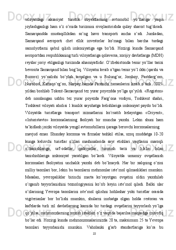 viloyatdagi   aksariyat   turistik   obyektlarning   avtomobil   yo’llariga   yaqin
joylashganligi   ham   o’z   o’rnida   turizmini   rivojlantirishda   qulay   sharoit   tug’diradi.
Samarqandda   mustaqillikdan   so’ng   havo   transporti   ancha   o’sdi.   Jumladan,
Samarqand   aeroporti   chet   ellik   investorlar   ko’magi   bilan   barcha   turdagi
samolyotlarni   qabul   qilish   imkoniyatiga   ega   bo’ldi.   Hozirgi   kunda   Samarqand
aeroportdan respublikaning turli viloyatlariga qolaversa, xorijiy davlatlarga (MDH)
reyslar   joriy  etilganligi   turizmda   ahamiyatlidir.   O’zbekistonda   temir   yo’llar   tarixi
bevosita Samarqand bilan bog’liq. Viloyatni kesib o’tgan temir yo’l ikki (qarshi va
Buxoro)   yo’nalishi   bo’ylab   tarqalgan   va   u   Bulung’ur,   Jomboy,   Pastdarg’om,
Nurobod,   Kattaqo’rg’on,   Narpay   hamda   Paxtachi   tumanlarini   kesib   o’tadi.   2005-
yildan boshlab Tokent-Samarqand tez yurar poyezdda yo’lga qo’yildi. «Registon»
deb   nomlangan   ushbu   tez   yurar   poyezda   Farg’ona   vodiysi,   Toshkent   shahri,
Toshkent  viloyati aholisi  1 kunlik sayohatga kelishlariga imkoniyat paydo bo’ldi.
Viloyatda   turistlarga   transport   xizmatlarini   ko’rsatib   kelayotgan   «Oriyent»,
«Inturistavto»   korxonalarining   faoliyati   bir   muncha   yaxshi.   Lekin   shuni   ham
ta’kidlash joizki viloyatda yengil avtomobillarni ijaraga beruvchi korxonalarning  
mavjud   emas.   Shunday   korxona   va   firmalar   tashkil   etilsa,   uzoq   muddatga   10-20
kunga   keluvchi   turistlar   o’zlari   mashinalarida   sayr   etishlari   vaqtlarini   maroqli
o’tkazishlariga,   urf-odatlar,   qadriyatlar,   turmush   tarzi   va   h.k.lar   bilan
tanishishlariga   imkoniyat   yaratilgan   bo’lardi.   Viloyatda   umumiy   ovqatlanish
korxonalari   faoliyatini   unchalik   yaxshi   deb   bo’lmaydi.   Har   bir   xalqning   o’zini
milliy taomlari bor, lekin bu taomlarni mehmonlar iste’mol qilmasliklari mumkin.
Masalan,   yevropaliklar   birinchi   marta   ko’rayotgan   ovqatini   oldin   yaxshilab
o’rganib   tayyorlanishini   texnologiyasini   ko’rib   keyin   iste’mol   qiladi.   Balki   ular
o’zlarining   Yevropa   taomlarini   iste’mol   qilishni   hohlashar   yoki   turistlar   orasida
vigiterianlar   bor   bo’lishi   mumkin,   shularni   inobatga   olgan   holda   restoran   va
kafelarda   turli   xil   davlatlarning   kamida   bir   turdagi   ovqatlarini   tayyorlash   yo’lga
qo’yilsa, mehmonxlarning xoxish istaklari o’z vaqtida bajarilsa maqsadga muvofiq
bo’lar edi. Hozirgi kunda mehmonxonalarimizda 20 ta, maksimum 25 ta Yevropa
taomlari   tayyorlanishi   mumkin.   Vaholanki   g’arb   standartlariga   ko’ra   bu
22 