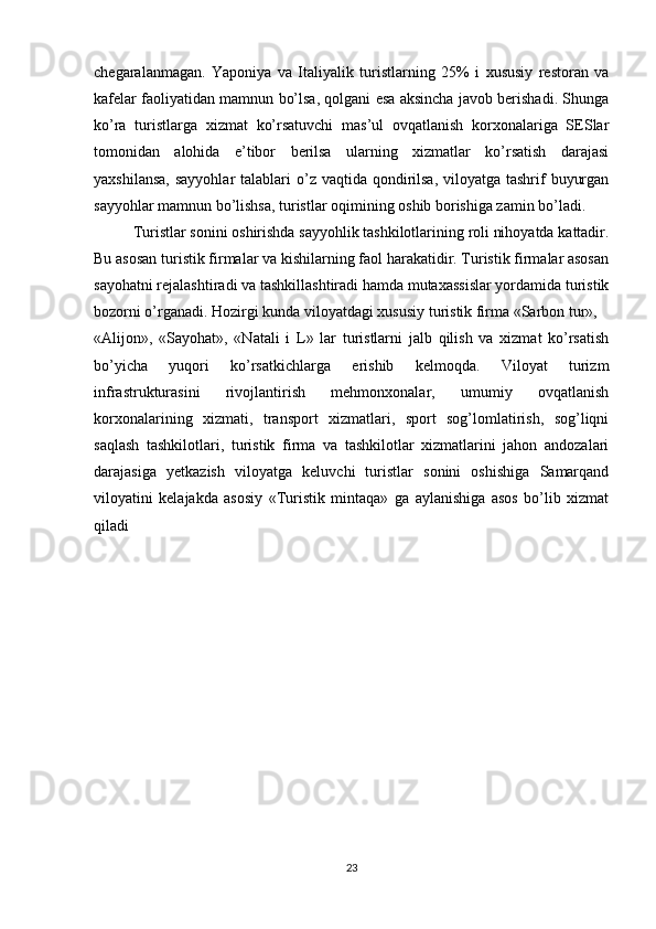 chegaralanmagan.   Yaponiya   va   Italiyalik   turistlarning   25%   i   xususiy   restoran   va
kafelar faoliyatidan mamnun bo’lsa, qolgani esa aksincha javob berishadi. Shunga
ko’ra   turistlarga   xizmat   ko’rsatuvchi   mas’ul   ovqatlanish   korxonalariga   SESlar
tomonidan   alohida   e’tibor   berilsa   ularning   xizmatlar   ko’rsatish   darajasi
yaxshilansa,  sayyohlar  talablari  o’z vaqtida qondirilsa,  viloyatga tashrif  buyurgan
sayyohlar mamnun bo’lishsa, turistlar oqimining oshib borishiga zamin bo’ladi.
Turistlar sonini oshirishda sayyohlik tashkilotlarining roli nihoyatda kattadir.
Bu asosan turistik firmalar va kishilarning faol harakatidir. Turistik firmalar asosan
sayohatni rejalashtiradi va tashkillashtiradi hamda mutaxassislar yordamida turistik
bozorni o’rganadi. Hozirgi kunda viloyatdagi xususiy turistik firma «Sarbon tur»,
«Alijon»,   «Sayohat»,   «Natali   i   L»   lar   turistlarni   jalb   qilish   va   xizmat   ko’rsatish
bo’yicha   yuqori   ko’rsatkichlarga   erishib   kelmoqda.   Viloyat   turizm
infrastrukturasini   rivojlantirish   mehmonxonalar,   umumiy   ovqatlanish
korxonalarining   xizmati,   transport   xizmatlari,   sport   sog’lomlatirish,   sog’liqni
saqlash   tashkilotlari,   turistik   firma   va   tashkilotlar   xizmatlarini   jahon   andozalari
darajasiga   yetkazish   viloyatga   keluvchi   turistlar   sonini   oshishiga   Samarqand
viloyatini   kelajakda   asosiy   «Turistik   mintaqa»   ga   aylanishiga   asos   bo’lib   xizmat
qiladi
 
23 