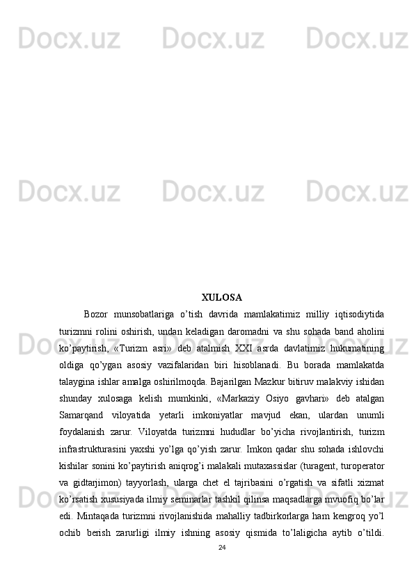 XULOSA
Bozor   munsobatlariga   o’tish   davrida   mamlakatimiz   milliy   iqtisodiytida
turizmni   rolini   oshirish,   undan   keladigan   daromadni   va   shu   sohada   band   aholini
ko’paytirish,   «Turizm   asri»   deb   atalmish   XXI   asrda   davlatimiz   hukumatining
oldiga   qo’ygan   asosiy   vazifalaridan   biri   hisoblanadi.   Bu   borada   mamlakatda
talaygina ishlar amalga oshirilmoqda. Bajarilgan Mazkur bitiruv malakviy ishidan
shunday   xulosaga   kelish   mumkinki,   «Markaziy   Osiyo   gavhari»   deb   atalgan
Samarqand   viloyatida   yetarli   imkoniyatlar   mavjud   ekan,   ulardan   unumli
foydalanish   zarur.   Viloyatda   turizmni   hududlar   bo’yicha   rivojlantirish,   turizm
infrastrukturasini   yaxshi   yo’lga   qo’yish   zarur.   Imkon   qadar   shu   sohada   ishlovchi
kishilar sonini ko’paytirish aniqrog’i malakali mutaxassislar (turagent, turoperator
va   gidtarjimon)   tayyorlash,   ularga   chet   el   tajribasini   o’rgatish   va   sifatli   xizmat
ko’rsatish xususiyada ilmiy seminarlar tashkil qilinsa maqsadlarga mvuofiq bo’lar
edi.   Mintaqada   turizmni   rivojlanishida   mahalliy   tadbirkorlarga   ham   kengroq   yo’l
ochib   berish   zarurligi   ilmiy   ishning   asosiy   qismida   to’laligicha   aytib   o’tildi.
24 