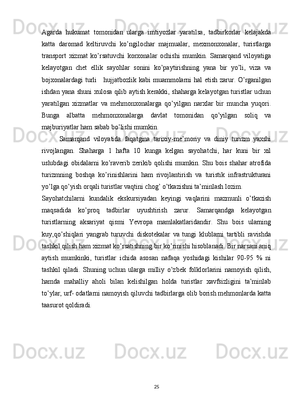 Agarda   hukumat   tomonidan   ularga   imtiyozlar   yaratilsa,   tadbirkorlar   kelajakda
katta   daromad   keltiruvchi   ko’ngilochar   majmualar,   mexmonxonalar,   turistlarga
transport   xizmat   ko’rsatuvchi   korxonalar   ochishi   mumkin.   Samarqand   viloyatiga
kelayotgan   chet   ellik   sayohlar   sonini   ko’paytirishning   yana   bir   yo’li,   viza   va
bojxonalardagi turli     hujjatbozlik kabi muammolarni hal etish zarur. O’rganilgan
ishdan yana shuni xulosa qilib aytish kerakki, shaharga kelayotgan turistlar uchun
yaratilgan   xizmatlar   va   mehmonxonalarga   qo’yilgan   narxlar   bir   muncha   yuqori.
Bunga   albatta   mehmonxonalarga   davlat   tomonidan   qo’yilgan   soliq   va
majburiyatlar ham sabab bo’lishi mumkin.
      Samarqand   viloyatida   faqatgina   tarixiy-me’moriy   va   diniy   turizm   yaxshi
rivojlangan.   Shaharga   1   hafta   10   kunga   kelgan   sayohatchi,   har   kuni   bir   xil
uslubdagi   obidalarni   ko’raverib   zerikib   qolishi   mumkin.   Shu   bois   shahar   atrofida
turizmning   boshqa   ko’rinishlarini   ham   rivojlantirish   va   turistik   infrastrukturani
yo’lga qo’yish orqali turistlar vaqtini chog’ o’tkazishni ta’minlash lozim.
Sayohatchilarni   kundalik   ekskursiyadan   keyingi   vaqlarini   mazmunli   o’tkazish
maqsadida   ko’proq   tadbirlar   uyushtirish   zarur.   Samarqandga   kelayotgan
turistlarning   aksariyat   qismi   Yevropa   mamlakatlaridandir.   Shu   bois   ularning
kuy,qo’shiqlari   yangrab   turuvchi   diskotekalar   va   tungi   klublarni   tartibli   ravishda
tashkil qilish ham xizmat ko’rsatishning bir ko’rinishi hisoblanadi. Bir narsani aniq
aytish   mumkinki,   turistlar   ichida   asosan   nafaqa   yoshidagi   kishilar   90-95   %   ni
tashkil   qiladi.   Shuning   uchun   ularga   milliy   o’zbek   folklorlarini   namoyish   qilish,
hamda   mahalliy   aholi   bilan   kelishilgan   holda   turistlar   xavfsizligini   ta’minlab
to’ylar, urf- odatlarni namoyish qiluvchi tadbirlarga olib borish mehmonlarda katta
taasurot qoldiradi.
 
25 