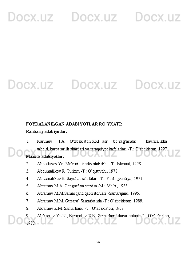 FOYDALANILGAN ADABIYOTLAR RO’YXATI:
Rahbariy adabiyotlar:
1. Karimov I.A. O’zbekiston XXI asr bo’sag’asida: havfsizlikka
tahdid, barqarorlik shartlari va taraqqiyot kafolatlari.-T.: O’zbekiston, 1997.
Maxsus adabiyotlar:
2. Abdullayev Yo. Makroiqtisodiy statistika.-T.: Mehnat, 1998.
3. Abdumalikov R. Turizm.-T.: O’qituvchi, 1978.
4. Abdumalikov R. Sayohat sahifalari.-T.: Yosh gvardiya, 1971.
5. Abramov M.A. Geografiya servisa.-M.: Mo’sl, 1985.
6. Abramov M.M.Samarqand qabristonlari.-Samarqand, 1995.
7. Abramov M.M. Guzaro’ Samarkanda.-T.: O’zbekiston, 1989.
8. Akramov Z.M. Samarkand.-T.: O’zbekiston, 1969.
9. Alekserov Yu.N., Normatov X.N. Samarkandskaya oblast.-T.:  O’zbekiston,
1982.
26 