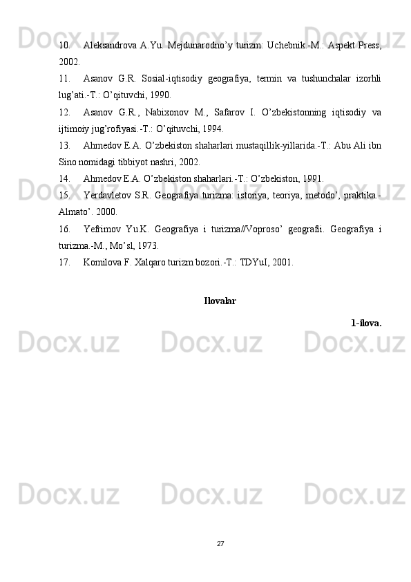 10. Aleksandrova   A.Yu.   Mejdunarodno’y   turizm:   Uchebnik.-M.:   Aspekt   Press,
2002.
11. Asanov   G.R.   Sosial-iqtisodiy   geografiya,   termin   va   tushunchalar   izorhli
lug’ati.-T.: O’qituvchi, 1990.
12. Asanov   G.R.,   Nabixonov   M.,   Safarov   I.   O’zbekistonning   iqtisodiy   va
ijtimoiy jug’rofiyasi.-T.: O’qituvchi, 1994.
13. Ahmedov E.A. O’zbekiston shaharlari mustaqillik-yillarida.-T.: Abu Ali ibn
Sino nomidagi tibbiyot nashri, 2002.
14. Ahmedov E.A. O’zbekiston shaharlari.-T.: O’zbekiston, 1991.
15. Yerdavletov   S.R.   Geografiya   turizma:   istoriya,   teoriya,   metodo’,   praktika.-
Almato’. 2000.
16. Yefrimov   Yu.K.   Geografiya   i   turizma//Voproso’   geografii.   Geografiya   i
turizma.-M., Mo’sl, 1973.
17. Komilova F. Xalqaro turizm bozori.-T.: TDYuI, 2001.
Ilovalar
         1-ilova.
27 