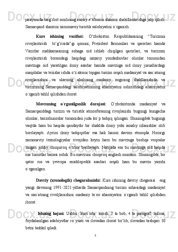 jarayonida targ‘ibot omilining asosiy e’tiborini shaxsni shakillantirishga jalp qilish.
Samarqand shaxrini zamonaviy turistik salohiyatini o`rganish.
       Kurs   ishining   vazifasi:   O‘zbekiston   Respublikasining   “Turizmni
rivojlantirish     to‘g‘risida”gi   qonuni,   Prezident   farmonlari   va   qarorlari   hamda
Vazirlar   mahkamasining   sohaga   oid   ishlab   chiqilgan   qarorlari,   va   turizmni
rivojlantirish   borasidagi   haqidagi   nazariy   yondashuvlar   olimlar   tomonidan
mavzuga   oid   yaratilgan   ilmiy   asarlar   hamda   mavzuga   oid   ilmiy   jurnallardagi
maqolalar va tezislar ishda o‘z aksini topgan turizm orqali madaniyat va san`atning
rivojlanishini   va   ularning   aholining   madaniy   ongining   shakllanishida   va
turizmning   Samarqanddagi   salohiyatinining   ahamiyatini   oshirishdagi   ahamiyatini
o`rganib tahlil qilishdan iborat.
       Mavzuning   o`rganilganlik   darajasi:   O`zbekistonda   madaniyat   va
Samarqanddagi   turizm   va   turistik   atmosferaning   rivojlanishi   bugungi   kungacha
olimlar, tarixshunoslar tomonidan juda ko`p tadqiq qilingan. Shuningdek bugungi
vaqtda   ham   bu   haqida   qandaydir   bir   shaklda   ilmiy   yoki   amaliy   izlanishlar   olib
borilayapti.   Ayrim   ilmiy   tadqiqotlar   esa   hali   hanuz   davom   etmoqda.   Hozirgi
zamonaviy   texnologiyalar   rivojidan   keyin   ham   bu   mavzuga   boshqa   voqealar
singari   jiddiy   chuqurroq   e`tibor   berilayapti.   Natijada   esa   bu   mavzuga   oid   haqida
ma`lumotlar bazasi oshdi.  B u mavzuni chu q rroq anglash mumkin.  Shuningdek,  bir
qator   rus   va   yevropa   ensiklopedik   asarlari   orqali   ham   bu   mavzu   yaxshi
o`rganilgan.
     Davriy   (xronologik)   chegaral a nishi:   Kurs   ishining   davriy   chegarasi       eng
yangi   davrning   1991-2021-yillarda   Samarqandning   turizm   sohasidagi   madaniyat
va   san`atning   rivoljlanishini   madaniy   ta`sir   ahamiyatini   o`rganib   tahlil   qilishdan
iborat.
     Ishning   hajmi:   Ushbu     kurs   ishi     kirish,   2   ta   bob ,   4   ta   paragraf,   xulosa,
foydalanilgan   adabiyotlar   ro`yxat i   va   ilovadan   iborat   bo‘lib,   ilovadan   tashqari   30
betni tashkil qiladi .
5