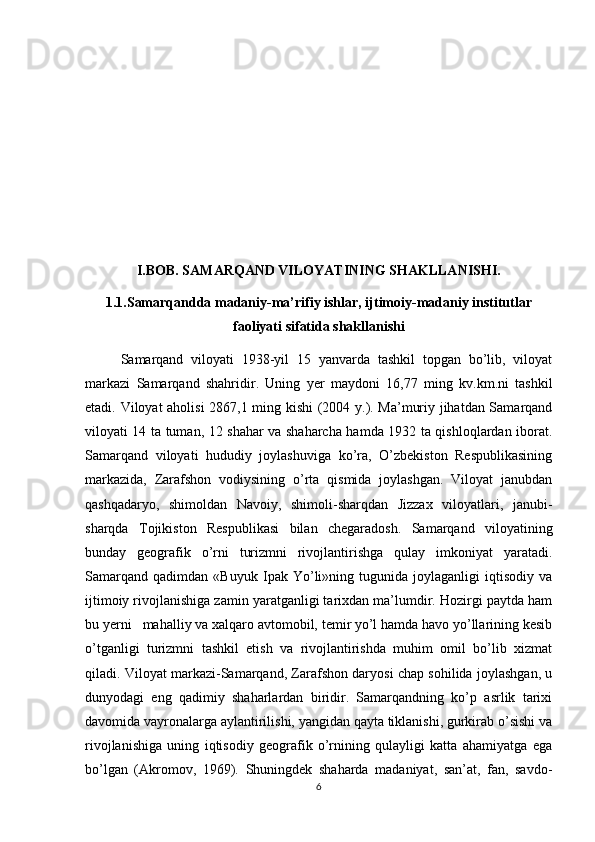  
I.BOB. SAMARQAND VILOYATINING SHAKLLANISHI.
1.1.Samarqandda madaniy-ma’rifiy ishlar, ijtimoiy-madaniy institutlar
faoliyati sifatida shakllanishi
Samarqand   viloyati   1938-yil   15   yanvarda   tashkil   topgan   bo’lib,   viloyat
markazi   Samarqand   shahridir.   Uning   yer   maydoni   16,77   ming   kv.km.ni   tashkil
etadi. Viloyat aholisi 2867,1 ming kishi  (2004 y.). Ma’muriy jihatdan Samarqand
viloyati 14 ta tuman, 12 shahar va shaharcha hamda 1932 ta qishloqlardan iborat.
Samarqand   viloyati   hududiy   joylashuviga   ko’ra,   O’zbekiston   Respublikasining
markazida,   Zarafshon   vodiysining   o’rta   qismida   joylashgan.   Viloyat   janubdan
qashqadaryo,   shimoldan   Navoiy,   shimoli-sharqdan   Jizzax   viloyatlari,   janubi-
sharqda   Tojikiston   Respublikasi   bilan   chegaradosh.   Samarqand   viloyatining
bunday   geografik   o’rni   turizmni   rivojlantirishga   qulay   imkoniyat   yaratadi.
Samarqand   qadimdan   «Buyuk   Ipak   Yo’li»ning   tugunida   joylaganligi   iqtisodiy   va
ijtimoiy rivojlanishiga zamin yaratganligi tarixdan ma’lumdir. Hozirgi paytda ham
bu yerni   mahalliy va xalqaro avtomobil, temir yo’l hamda havo yo’llarining kesib
o’tganligi   turizmni   tashkil   etish   va   rivojlantirishda   muhim   omil   bo’lib   xizmat
qiladi. Viloyat markazi-Samarqand, Zarafshon daryosi chap sohilida joylashgan, u
dunyodagi   eng   qadimiy   shaharlardan   biridir.   Samarqandning   ko’p   asrlik   tarixi
davomida vayronalarga aylantirilishi, yangidan qayta tiklanishi, gurkirab o’sishi va
rivojlanishiga   uning   iqtisodiy   geografik   o’rnining   qulayligi   katta   ahamiyatga   ega
bo’lgan   (Akromov,   1969).   Shuningdek   shaharda   madaniyat,   san’at,   fan,   savdo-
6 