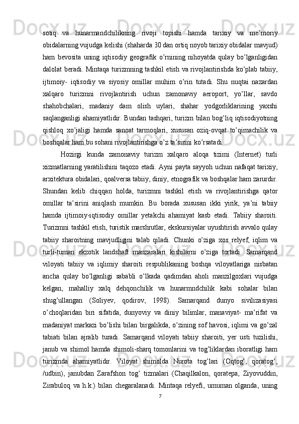 sotiq   va   hunarmandchilikning   rivoji   topishi   hamda   tarixiy   va   me’moriy
obidalarning vujudga kelishi (shaharda 30 dan ortiq noyob tarixiy obidalar mavjud)
ham   bevosita   uning   iqtisodiy   geografik   o’rnining   nihoyatda   qulay   bo’lganligidan
dalolat beradi. Mintaqa turizmning tashkil etish va rivojlantirishda ko’plab tabiiy,
ijtimoiy-   iqtisodiy   va   siyosiy   omillar   muhim   o’rin   tutadi.   Shu   nuqtai   nazardan
xalqaro   turizmni   rivojlantirish   uchun   zamonaviy   aeroport,   yo’llar,   savdo
shahobchalari,   madaniy   dam   olish   uylari,   shahar   yodgorliklarining   yaxshi
saqlanganligi  ahamiyatlidir. Bundan tashqari, turizm  bilan bog’liq iqtisodiyotning
qishloq   xo’jaligi   hamda   sanoat   tarmoqlari,   xususan   oziq-ovqat   to’qimachilik   va
boshqalar ham bu sohani rivojlantirishga o’z ta’sirini ko’rsatadi.
Hozirgi   kunda   zamonaviy   turizm   xalqaro   aloqa   tizimi   (Internet)   turli
xizmatlarning yaratilishini taqozo etadi. Ayni payta sayyoh uchun nafaqat tarixiy,
arxitektura obidalari, qoalversa tabiiy, diniy, etnografik va boshqalar ham zarurdir.
Shundan   kelib   chiqqan   holda,   turizmni   tashkil   etish   va   rivojlantirishga   qator
omillar   ta’sirini   aniqlash   mumkin.   Bu   borada   xususan   ikki   yirik,   ya’ni   tabiiy
hamda   ijtimoiy-iqtisodiy   omillar   yetakchi   ahamiyat   kasb   etadi.   Tabiiy   sharoiti.
Turizmni tashkil etish, turistik marshrutlar, ekskursiyalar uyushtirish avvalo qulay
tabiiy   sharoitning   mavjudligini   talab   qiladi.   Chunki   o’ziga   xos   relyef,   iqlim   va
turli-tuman   ekzotik   landshaft   manzaralari   kishilarni   o’ziga   tortadi.   Samarqand
viloyati   tabiiy   va   iqlimiy   sharoiti   respublikaning   boshqa   viloyatlariga   nisbatan
ancha   qulay   bo’lganligi   sababli   o’lkada   qadimdan   aholi   manzilgoxlari   vujudga
kelgan,   mahalliy   xalq   dehqonchilik   va   hunarmndchilik   kabi   sohalar   bilan
shug’ullangan   (Soliyev,   qodirov,   1998).   Samarqand   dunyo   sivilizasiyasi
o’choqlaridan   biri   sifatida,   dunyoviy   va   diniy   bilimlar,   manaviyat-   ma’rifat   va
madaniyat markazi bo’lishi  bilan birgalikda, o’zining sof havosi, iqlimi va go’zal
tabiati   bilan   ajralib   turadi.   Samarqand   viloyati   tabiiy   sharoiti,   yer   usti   tuzilishi,
janub va  shimol   hamda  shimoli-sharq  tomonlarini   va  tog’liklardan iboratligi  ham
turizmda   ahamiyatlidir.   Viloyat   shimolda   Nurota   tog’lari   (Oqtog’,   qoratog’,
/udbin),   janubdan   Zarafshon   tog’   tizmalari   (Chaqilkalon,   qoratepa,   Ziyovuddin,
Zirabuloq   va   h.k.)   bilan   chegaralanadi.   Mintaqa   relyefi,   umuman   olganda,   uning
7 