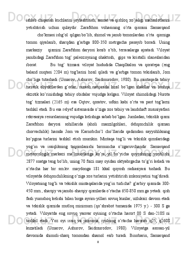 ishlab chiqarish kuchlarini joylashtirish, sanoat va qishloq xo’jaligi mahsulotlarini
yetishtirish   uchun   qulaydir.   Zarafshon   vohasining   o’rta   qismini   Samarqand
cho’kmasi ishg’ol qilgan bo’lib, shimol va janub tomonlardan o’rta   qismiga
tomon   qiyalanib,   sharqdan   g’arbga   800-350   metrgacha   pasayib   boradi.   Uning
markaziy qismini   Zarafshon   daryosi   kesib   o’tib,   terrasalarga   ajratadi.   Viloyat
janubidagi   Zarafshon   tog’   paleozoyning   ohaktosh,     gips   va   kristalli   slaneslaridan
iborat.   Bu   tog’   tizmasi   viloyat   hududida   Chaqilkalon   va   qoratepa   (eng
baland   nuqtasi   2204   m)   tog’larini   hosil   qiladi   va   g’arbga   tomon   tekislanib,   Jom
cho’liga   tutashadi   (Umarov,   Ashurov,   Saidmurodov,   1980).   Bu   mintaqada   tabiiy
turistik   obyektlardan   g’orlar,   nurash   natijasida   hosil   bo’lgan   shakllar   va   boshqa
ekzotik   ko’rinishdagi   tabiiy   obidalar   vujudga   kelgan.   Viloyat   shimolidagi   Nurota
tog’   tizmalari   (2165   m)   esa   Oqtov,   qoratov,   udbin   kabi   o’rta   va   past   tog’larni
tashkil etadi. Bu esa relyef sistemasida o’ziga xos tabiiy va landshaft xususiyatlari
rekreasiya resurslarining vujudga kelishiga sabab bo’lgan. Jumladan, tekislik qismi
Zarafshon   daryosi   sohillarida   (aholi   manzilgohlari,   dehqonchilik   qisman
chorvachilik)   hamda   Jom   va   Karnobcho’l   cho’llarida   qadimdan   sayyohlikning
ko’pgina   turlarini   tashkil   etish   mumkin.   Mintaqa   tog’li   va   tekislik   qimslaridagi
yog’in   va   issiqlikning   taqsimlanishi   birmuncha   o’zgaruvchandir.   Samarqand
meteorologik   markazi   ma’lmuotlariga   ko’ra,-yil   bo’yicha   quyoshning   yoritilishi
2877 soatga teng bo’lib, uning 70 foizi may oyidan oktyabrgacha to’g’ri keladi va
o’rtacha   har   bir   sm.kv.   maydonga   181   kkal   quyosh   radiasiyasi   tushadi.   Bu
viloyatda dehqonchilikning o’ziga xos turlarini yetishtirish imkoniyatini tug’diradi.
Viloyatning tog’li  va tekislik mintaqalarida yog’in turlicha? g’arbiy qismida 300-
450 mm., sharqiy va janubi-sharqiy qismlarda o’rtacha 650-850 mm.ga yetadi. qish
fasli yumshoq kelishi bilan birga ayrim-yillari sovuq kunlar, uzluksiz davom etadi
va   tekislik   qismida   mutloq   minimum   (qo’shrabot   tumanida   1975   y.)   -   300   S   ga
yetadi.   Viloyatda   eng   sovuq   yanvar   oyining   o’rtacha   harort   00   S   dan-210S   ni
tashkil   etadi.   Yoz   oyi   issiq   va   jazirama,   iyulning   o’rtacha   harorati   q25,   q260S
kuzatiladi   (Umarov,   Ashurov,   Saidmurodov,   1980).   Viloyatga   asosan-yil
davomida   shimoli-sharq   tomondan   shamol   esib   turadi.   Binobarin,   Samarqand
8 