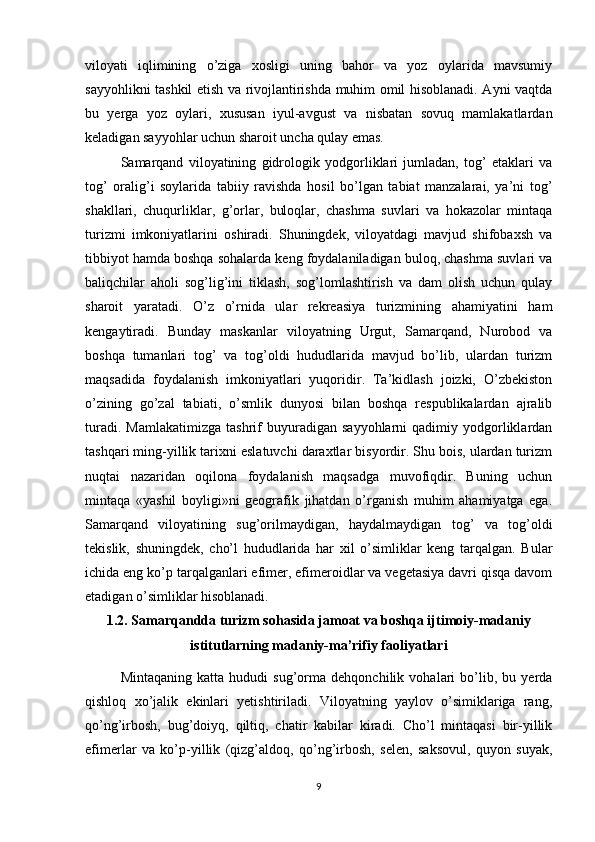 viloyati   iqlimining   o’ziga   xosligi   uning   bahor   va   yoz   oylarida   mavsumiy
sayyohlikni tashkil etish va rivojlantirishda muhim omil hisoblanadi. Ayni vaqtda
bu   yerga   yoz   oylari,   xususan   iyul-avgust   va   nisbatan   sovuq   mamlakatlardan
keladigan sayyohlar uchun sharoit uncha qulay emas.
  Samarqand   viloyatining   gidrologik   yodgorliklari   jumladan,   tog’   etaklari   va
tog’   oralig’i   soylarida   tabiiy   ravishda   hosil   bo’lgan   tabiat   manzalarai,   ya’ni   tog’
shakllari,   chuqurliklar,   g’orlar,   buloqlar,   chashma   suvlari   va   hokazolar   mintaqa
turizmi   imkoniyatlarini   oshiradi.   Shuningdek,   viloyatdagi   mavjud   shifobaxsh   va
tibbiyot hamda boshqa sohalarda keng foydalaniladigan buloq, chashma suvlari va
baliqchilar   aholi   sog’lig’ini   tiklash,   sog’lomlashtirish   va   dam   olish   uchun   qulay
sharoit   yaratadi.   O’z   o’rnida   ular   rekreasiya   turizmining   ahamiyatini   ham
kengaytiradi.   Bunday   maskanlar   viloyatning   Urgut,   Samarqand,   Nurobod   va
boshqa   tumanlari   tog’   va   tog’oldi   hududlarida   mavjud   bo’lib,   ulardan   turizm
maqsadida   foydalanish   imkoniyatlari   yuqoridir.   Ta’kidlash   joizki,   O’zbekiston
o’zining   go’zal   tabiati,   o’smlik   dunyosi   bilan   boshqa   respublikalardan   ajralib
turadi.   Mamlakatimizga   tashrif   buyuradigan   sayyohlarni   qadimiy   yodgorliklardan
tashqari ming-yillik tarixni eslatuvchi daraxtlar bisyordir. Shu bois, ulardan turizm
nuqtai   nazaridan   oqilona   foydalanish   maqsadga   muvofiqdir.   Buning   uchun
mintaqa   «yashil   boyligi»ni   geografik   jihatdan   o’rganish   muhim   ahamiyatga   ega.
Samarqand   viloyatining   sug’orilmaydigan,   haydalmaydigan   tog’   va   tog’oldi
tekislik,   shuningdek,   cho’l   hududlarida   har   xil   o’simliklar   keng   tarqalgan.   Bular
ichida eng ko’p tarqalganlari efimer, efimeroidlar va vegetasiya davri qisqa davom
etadigan o’simliklar hisoblanadi. 
1.2. Samarqandda turizm sohasida jamoat va boshqa ijtimoiy-madaniy
istitutlarning madaniy-ma’rifiy faoliyatlari
Mintaqaning   katta   hududi   sug’orma   dehqonchilik   vohalari   bo’lib,   bu   yerda
qishloq   xo’jalik   ekinlari   yetishtiriladi.   Viloyatning   yaylov   o’simiklariga   rang,
qo’ng’irbosh,   bug’doiyq,   qiltiq,   chatir   kabilar   kiradi.   Cho’l   mintaqasi   bir-yillik
efimerlar   va   ko’p-yillik   (qizg’aldoq,   qo’ng’irbosh,   selen,   saksovul,   quyon   suyak,
9 