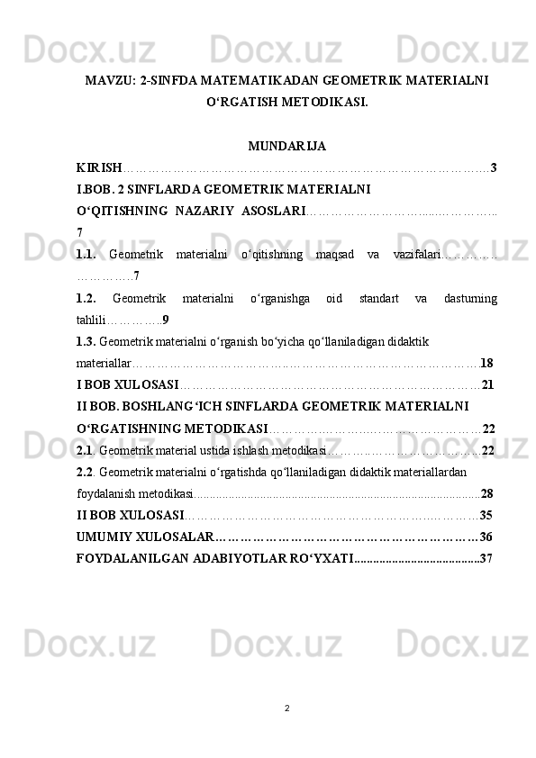 MAVZU: 2-SINFDA MATEMATIKADAN GEOMETRIK MATERIALNI
O‘RGATISH METODIKASI.
MUNDARIJA
KIRISH ………………………………………………………………………….… 3
I.BOB. 2 SINFLARDA GEOMETRIK MATERIALNI 
O QITISHNING   NAZARIY   ASOSLARIʻ ………………………......…………...
7
1.1.   Geometrik   materialni   o qitishning   maqsad   va   vazifalari…………..	
ʻ
………….. 7
1.2.   Geometrik   materialni   o rganishga   oid   standart   va   dasturning
ʻ
tahlili………….. 9
1.3.  Geometrik materialni o rganish bo yicha qo llaniladigan didaktik 	
ʻ ʻ ʻ
materiallar………………………………..………………………………………. 18
I BOB XULOSASI ……………………………………………………………… 21
II BOB. BOSHLANG ICH SINFLARDA GEOMETRIK MATERIALNI 	
ʻ
O RGATISHNING METODIKASI	
ʻ ………….………..….…………………… 22
2.1 . Geometrik material ustida ishlash metodikasi………..……………………... 22
2.2 . Geometrik materialni o rgatishda qo llaniladigan didaktik materiallardan 	
ʻ ʻ
foydalanish metodikasi........................................................................................... 28
II BOB XULOSASI …………………………………………………..………… 35
UMUMIY XULOSALAR………………………………………………………36
FOYDALANILGAN ADABIYOTLAR RO YXATI........................................37	
ʻ
2 