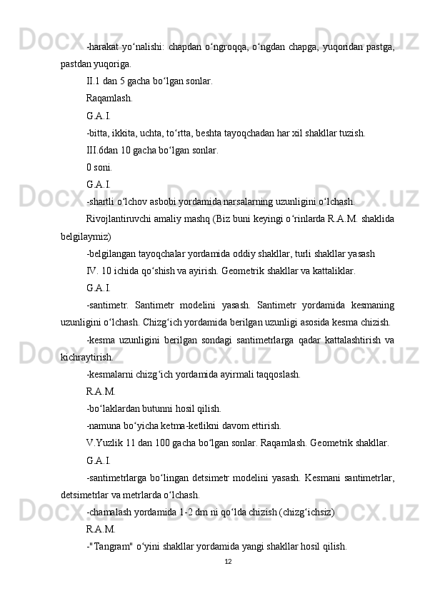 -harakat  yo nalishi:  chapdan o ngroqqa, o ngdan chapga, yuqoridan pastga,ʻ ʻ ʻ
pastdan yuqoriga.
II.1 dan 5 gacha bo lgan sonlar.	
ʻ
Raqamlash.
G.A.I.
-bitta, ikkita, uchta, to rtta, beshta tayoqchadan har xil shakllar tuzish.	
ʻ
III.6dan 10 gacha bo lgan sonlar.
ʻ
0 soni.
G.A.I.
-shartli o lchov asbobi yordamida narsalarning uzunligini o lchash.	
ʻ ʻ
Rivojlantiruvchi amaliy mashq (Biz buni keyingi o rinlarda R.A.M. shaklida	
ʻ
belgilaymiz)
-belgilangan tayoqchalar yordamida oddiy shakllar, turli shakllar yasash
IV. 10 ichida qo shish va ayirish. Geometrik shakllar va kattaliklar.	
ʻ
G.A.I.
-santimetr.   Santimetr   modelini   yasash.   Santimetr   yordamida   kesmaning
uzunligini o lchash. Chizg ich yordamida berilgan uzunligi asosida kesma chizish.	
ʻ ʻ
-kesma   uzunligini   berilgan   sondagi   santimetrlarga   qadar   kattalashtirish   va
kichraytirish.
-kesmalarni chizg ich yordamida ayirmali taqqoslash.	
ʻ
R.A.M.
-bo laklardan butunni hosil qilish.	
ʻ
-namuna bo yicha ketma-ketlikni davom ettirish.	
ʻ
V.Yuzlik 11 dan 100 gacha bo lgan sonlar. Raqamlash. Geometrik shakllar.	
ʻ
G.A.I.
-santimetrlarga   bo lingan   detsimetr   modelini   yasash.   Kesmani   santimetrlar,	
ʻ
detsimetrlar va metrlarda o lchash.	
ʻ
-chamalash yordamida 1-2 dm ni qo lda chizish (chizg ichsiz)	
ʻ ʻ
R.A.M.
-"Tangram" o yini shakllar yordamida yangi shakllar hosil qilish.	
ʻ
12 