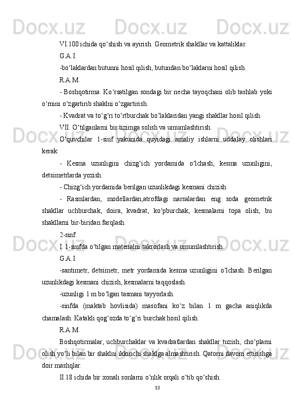 VI.100 ichida qo shish va ayirish. Geometrik shakllar va kattaliklar.ʻ
G.A.I.
-bo laklardan butunni hosil qilish, butundan bo laklarni hosil qilish.	
ʻ ʻ
R.A.M.
- Boshqotirma. Ko rsatilgan sondagi bir necha tayoqchani  olib tashlab yoki	
ʻ
o rnini o zgartirib shaklni o zgartirish.	
ʻ ʻ ʻ
- Kvadrat va to g ri to rtburchak bo laklaridan yangi shakllar hosil qilish.	
ʻ ʻ ʻ ʻ
VII. O tilganlarni bir tizimga solish va umumlashtirish.	
ʻ
O quvchilar   1-sinf   yakunida   quyidagi   amaliy   ishlarni   uddalay   olishlari	
ʻ
kerak:
-   Kesma   uzunligini   chizg ich   yordamida   o lchash,   kesma   uzunligini,	
ʻ ʻ
detsimetrlarda yozish.
- Chizg ich yordamida berilgan uzunlikdagi kesmani chizish.	
ʻ
-   Rasmlardan,   modellardan,atrofdagi   narsalardan   eng   soda   geometrik
shakllar   uchburchak,   doira,   kvadrat,   ko pburchak,   kesmalarni   topa   olish;   bu	
ʻ
shakllarni bir-biridan farqlash.
2-sinf.
I. 1-sinfda o tilgan materialni takrorlash va umumlashtirish.	
ʻ
G.A.I.
-santimetr,   detsimetr,   metr   yordamida   kesma   uzunligini   o lchash.   Berilgan	
ʻ
uzunlikdagi kesmani chizish, kesmalarni taqqoslash.
-uzunligi 1 m bo lgan tasmani tayyorlash.	
ʻ
-sinfda   (maktab   hovlisida)   masofani   ko z   bilan   1   m   gacha   aniqlikda	
ʻ
chamalash. Katakli qog ozda to g ri burchak hosil qilish.	
ʻ ʻ ʻ
R.A.M.
Boshqotirmalar,   uchburchaklar   va   kvadratlardan   shakllar   tuzish,   cho plarni	
ʻ
olish yo li bilan bir shaklni ikkinchi shaklga almashtirish. Qatorni davom ettirishga	
ʻ
doir mashqlar.
II.18 ichida bir xonali sonlarni o nlik orqali o tib qo shish.	
ʻ ʻ ʻ
13 