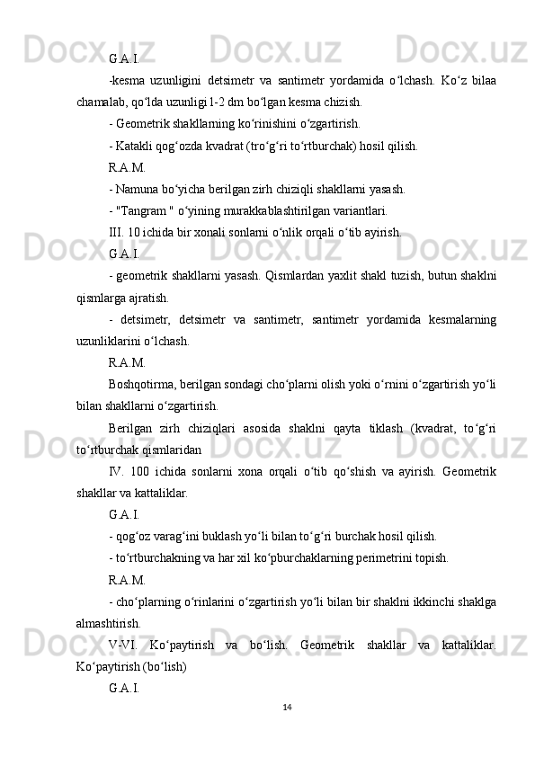 G.A.I.
-kesma   uzunligini   detsimetr   va   santimetr   yordamida   o lchash.   Ko z   bilaaʻ ʻ
chamalab, qo lda uzunligi l-2 dm bo lgan kesma chizish.	
ʻ ʻ
- Geometrik shakllarning ko rinishini o zgartirish.	
ʻ ʻ
- Katakli qog ozda kvadrat (tro g ri to rtburchak) hosil qilish.	
ʻ ʻ ʻ ʻ
R.A.M.
- Namuna bo yicha berilgan zirh chiziqli shakllarni yasash.
ʻ
- "Tangram " o yining murakkablashtirilgan variantlari.	
ʻ
III. 10 ichida bir xonali sonlarni o nlik orqali o tib ayirish.	
ʻ ʻ
G.A.I.
- geometrik shakllarni yasash. Qismlardan yaxlit shakl tuzish, butun shaklni
qismlarga ajratish.
-   detsimetr,   detsimetr   va   santimetr,   santimetr   yordamida   kesmalarning
uzunliklarini o lchash.	
ʻ
R.A.M.
Boshqotirma, berilgan sondagi cho plarni olish yoki o rnini o zgartirish yo li	
ʻ ʻ ʻ ʻ
bilan shakllarni o zgartirish.	
ʻ
Berilgan   zirh   chiziqlari   asosida   shaklni   qayta   tiklash   (kvadrat,   to g ri	
ʻ ʻ
to rtburchak qismlaridan	
ʻ
IV.   100   ichida   sonlarni   xona   orqali   o tib   qo shish   va   ayirish.   Geometrik	
ʻ ʻ
shakllar va kattaliklar.
G.A.I.
- qog oz varag ini buklash yo li bilan to g ri burchak hosil qilish.	
ʻ ʻ ʻ ʻ ʻ
- to rtburchakning va har xil ko pburchaklarning perimetrini topish.	
ʻ ʻ
R.A.M.
- cho plarning o rinlarini o zgartirish yo li bilan bir shaklni ikkinchi shaklga
ʻ ʻ ʻ ʻ
almashtirish.
V-VI.   Ko paytirish   va   bo lish.   Geometrik   shakllar   va   kattaliklar.	
ʻ ʻ
Ko paytirish (bo lish)	
ʻ ʻ
G.A.I.
14 