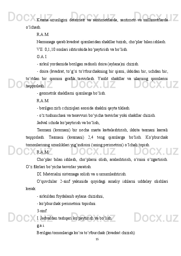 Kesma   uzunligini   detsimetr   va   santimetrlarda,   santimetr   va   millimetrlarda
o lchash.ʻ
R.A.M.
Namunaga qarab kvadrat qismlaridan shakllar tuzish, cho plar bilan ishlash.	
ʻ
VII. 0,1,10 sonlari ishtirokida ko paytirish va bo lish.	
ʻ ʻ
G.A.I.
- sirkul yordamida berilgan radiusli doira (aylana)ni chizish.
- doira (kvadrat, to g ri  to rtburchakning bir  qismi, ikkidan bir, uchdan bir,	
ʻ ʻ ʻ
to rtdan   bir   qismini   grafik   tasvirlash.   Yaxlit   shakllar   va   ularning   qismlarini	
ʻ
taqqoslash.
- geometrik shakllarni qismlarga bo lish.	
ʻ
R.A.M.
- berilgan zirh cchiziqlari asosida shaklni qayta tiklash.
- o z tushunchasi va tasavvuri bo yicha tasvirlar yoki shakllar chizish.	
ʻ ʻ
Jadval ichida ko paytirish va bo lish,	
ʻ ʻ
Tasmani   (kesmani)   bir   necha   marta   kattalashtirish,   ikkita   tasmani   karrali
taqqoslash.   Tasmani   (kesmani)   2,4   teng   qismlarga   bo lish.   Ko pburchak	
ʻ ʻ
tomonlarining uzunliklari yig indisini (uning perimetrini) o lchab topish.	
ʻ ʻ
R.A.M.
Cho plar   bilan   ishlash,   cho plarni   olish,   aralashtirish,   o rnini   o zgartirish.	
ʻ ʻ ʻ ʻ
O z fikrlari bo yicha tasvirlar yaratish.	
ʻ ʻ
IX. Materialni sistemaga solish va u umumlashtirish.
O quvchilar   2-sinf   yakunida   quyidagi   amaliy   ishlarni   uddalay   olishlari	
ʻ
kerak.
- sirkuldan foydalanib aylana chizishni,
- ko pburchak perimetrini topishni.	
ʻ
3-sinf.
I. Jadvaldan tashqari ko paytirish va bo lish.	
ʻ ʻ
g.a.i.
Berilgan tomonlariga ko ra to rtburchak (kvadrat chizish)
ʻ ʻ
15 