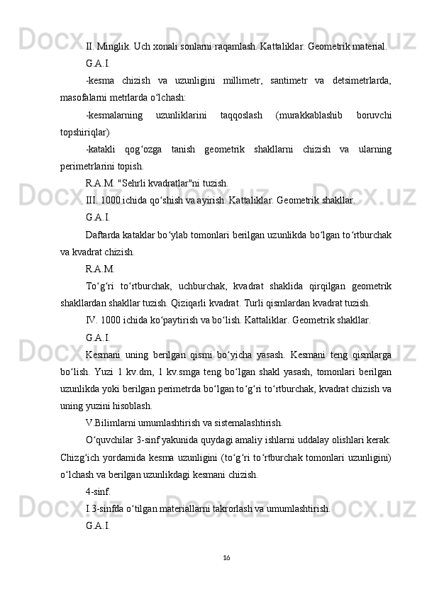 II. Minglik. Uch xonali sonlarni raqamlash. Kattaliklar. Geometrik material.
G.A.I.
-kesma   chizish   va   uzunligini   millimetr,   santimetr   va   detsimetrlarda,
masofalarni metrlarda o lchash:ʻ
-kesmalarning   uzunliklarini   taqqoslash   (murakkablashib   boruvchi
topshiriqlar)
-katakli   qog ozga   tanish   geometrik   shakllarni   chizish   va   ularning	
ʻ
perimetrlarini topish.
R.A.M. "Sehrli kvadratlar"ni tuzish.
III. 1000 ichida qo shish va ayirish. Kattaliklar. Geometrik shakllar.	
ʻ
G.A.I.
Daftarda kataklar bo ylab tomonlari berilgan uzunlikda bo lgan to rtburchak	
ʻ ʻ ʻ
va kvadrat chizish.
R.A.M.
To g ri   to rtburchak,   uchburchak,   kvadrat   shaklida   qirqilgan   geometrik	
ʻ ʻ ʻ
shakllardan shakllar tuzish. Qiziqarli kvadrat. Turli qismlardan kvadrat tuzish.
IV. 1000 ichida ko paytirish va bo lish. Kattaliklar. Geometrik shakllar.	
ʻ ʻ
G.A.I.
Kesmani   uning   berilgan   qismi   bo yicha   yasash.   Kesmani   teng   qismlarga	
ʻ
bo lish.   Yuzi   1   kv.dm,   1   kv.smga   teng   bo lgan   shakl   yasash,   tomonlari   berilgan	
ʻ ʻ
uzunlikda yoki berilgan perimetrda bo lgan to g ri to rtburchak, kvadrat chizish va	
ʻ ʻ ʻ ʻ
uning yuzini hisoblash.
V.Bilimlarni umumlashtirish va sistemalashtirish.
O quvchilar 3-sinf yakunida quydagi amaliy ishlarni uddalay olishlari kerak:	
ʻ
Chizg ich yordamida kesma uzunligini  (to g ri  to rtburchak tomonlari  uzunligini)	
ʻ ʻ ʻ ʻ
o lchash va berilgan uzunlikdagi kesmani chizish.	
ʻ
4-sinf.
I.3-sinfda o tilgan materiallarni takrorlash va umumlashtirish.	
ʻ
G.A.I.
16 