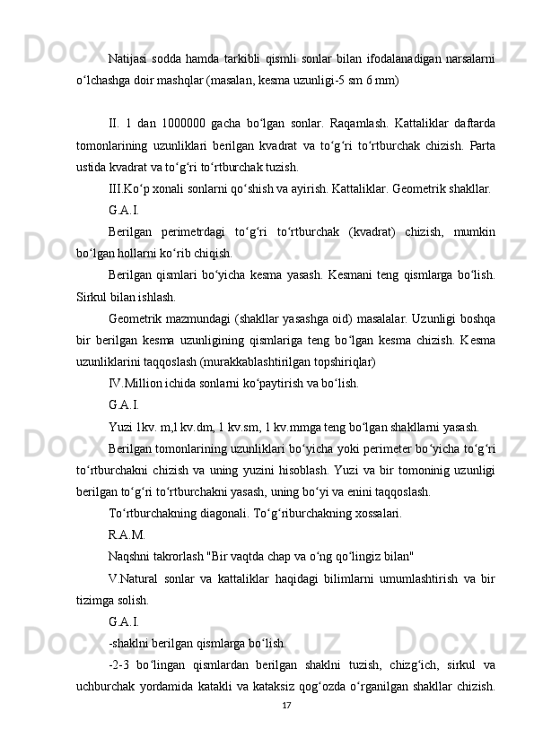 Natijasi   sodda   hamda   tarkibli   qismli   sonlar   bilan   ifodalanadigan   narsalarni
o lchashga doir mashqlar (masalan, kesma uzunligi-5 sm 6 mm)ʻ
II.   1   dan   1000000   gacha   bo lgan   sonlar.   Raqamlash.   Kattaliklar   daftarda	
ʻ
tomonlarining   uzunliklari   berilgan   kvadrat   va   to g ri   to rtburchak   chizish.   Parta	
ʻ ʻ ʻ
ustida kvadrat va to g ri to rtburchak tuzish.	
ʻ ʻ ʻ
III.Ko p xonali sonlarni qo shish va ayirish. Kattaliklar. Geometrik shakllar.	
ʻ ʻ
G.A.I.
Berilgan   perimetrdagi   to g ri   to rtburchak   (kvadrat)   chizish,   mumkin	
ʻ ʻ ʻ
bo lgan hollarni ko rib chiqish.	
ʻ ʻ
Berilgan   qismlari   bo yicha   kesma   yasash.   Kesmani   teng   qismlarga   bo lish.	
ʻ ʻ
Sirkul bilan ishlash.
Geometrik mazmundagi (shakllar yasashga oid) masalalar. Uzunligi boshqa
bir   berilgan   kesma   uzunligining   qismlariga   teng   bo lgan   kesma   chizish.   Kesma	
ʻ
uzunliklarini taqqoslash (murakkablashtirilgan topshiriqlar)
IV.Million ichida sonlarni ko paytirish va bo lish.	
ʻ ʻ
G.A.I.
Yuzi 1kv. m,l kv.dm, 1 kv.sm, 1 kv.mmga teng bo lgan shakllarni yasash.	
ʻ
Berilgan tomonlarining uzunliklari bo yicha yoki perimeter bo yicha to g ri	
ʻ ʻ ʻ ʻ
to rtburchakni   chizish   va   uning   yuzini   hisoblash.   Yuzi   va   bir   tomoninig   uzunligi	
ʻ
berilgan to g ri to rtburchakni yasash, uning bo yi va enini taqqoslash.	
ʻ ʻ ʻ ʻ
To rtburchakning diagonali. To g riburchakning xossalari.
ʻ ʻ ʻ
R.A.M.
Naqshni takrorlash "Bir vaqtda chap va o ng qo lingiz bilan"	
ʻ ʻ
V.Natural   sonlar   va   kattaliklar   haqidagi   bilimlarni   umumlashtirish   va   bir
tizimga solish.
G.A.I.
-shaklni berilgan qismlarga bo lish.	
ʻ
-2-3   bo lingan   qismlardan   berilgan   shaklni   tuzish,   chizg ich,   sirkul   va	
ʻ ʻ
uchburchak   yordamida   katakli   va   kataksiz   qog ozda   o rganilgan   shakllar   chizish.	
ʻ ʻ
17 