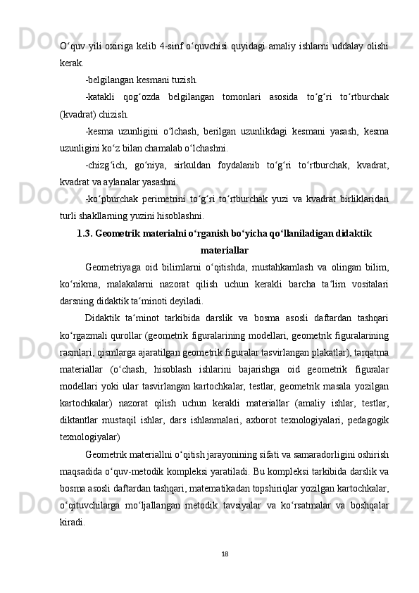 O quv yili  oxiriga kelib 4-sinf  o quvchisi  quyidagi  amaliy  ishlarni  uddalay olishiʻ ʻ
kerak.
-belgilangan kesmani tuzish.
-katakli   qog ozda   belgilangan   tomonlari   asosida   to g ri   to rtburchak	
ʻ ʻ ʻ ʻ
(kvadrat) chizish.
-kesma   uzunligini   o lchash,   berilgan   uzunlikdagi   kesmani   yasash,   kesma	
ʻ
uzunligini ko z bilan chamalab o lchashni.	
ʻ ʻ
-chizg ich,   go niya,   sirkuldan   foydalanib   to g ri   to rtburchak,   kvadrat,
ʻ ʻ ʻ ʻ ʻ
kvadrat va aylanalar yasashni.
-ko pburchak   perimetrini   to g ri   to rtburchak   yuzi   va   kvadrat   birliklaridan	
ʻ ʻ ʻ ʻ
turli shakllarning yuzini hisoblashni.
1.3. Geometrik materialni o rganish bo yicha qo llaniladigan didaktik	
ʻ ʻ ʻ
materiallar
Geometriyaga   oid   bilimlarni   o qitishda,   mustahkamlash   va   olingan   bilim,	
ʻ
ko nikma,   malakalarni   nazorat   qilish   uchun   kerakli   barcha   ta lim   vositalari	
ʻ ʻ
darsning didaktik ta minoti deyiladi.	
ʻ
Didaktik   ta minot   tarkibida   darslik   va   bosma   asosli   daftardan   tashqari
ʻ
ko rgazmali qurollar (geometrik figuralarining modellari, geometrik figuralarining	
ʻ
rasmlari, qismlarga ajaratilgan geometrik figuralar tasvirlangan plakatlar), tarqatma
materiallar   (o chash,   hisoblash   ishlarini   bajarishga   oid   geometrik   figuralar	
ʻ
modellari   yoki   ular   tasvirlangan   kartochkalar,   testlar,   geometrik   masala   yozilgan
kartochkalar)   nazorat   qilish   uchun   kerakli   materiallar   (amaliy   ishlar,   testlar,
diktantlar   mustaqil   ishlar,   dars   ishlanmalari,   axborot   texnologiyalari,   pedagogik
texnologiyalar)
Geometrik materiallni o qitish jarayonining sifati va samaradorligini oshirish	
ʻ
maqsadida o quv-metodik kompleksi yaratiladi. Bu kompleksi tarkibida darslik va	
ʻ
bosma asosli daftardan tashqari, matematikadan topshiriqlar yozilgan kartochkalar,
o qituvchilarga   mo ljallangan   metodik   tavsiyalar   va   ko rsatmalar   va   boshqalar	
ʻ ʻ ʻ
kiradi.
18 