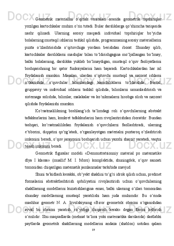 Geometrik   materiallni   o qitish   vositalari   orasida   geometrik   topshiriqlarʻ
yozilgan kartochkalar muhim o rin tutadi. Bular darsliklarga qo shimcha tariqasida
ʻ ʻ
nashr   qilinadi.   Ularning   asosiy   maqsadi   individual   topshiriqlar   bo yicha	
ʻ
bolalarning mustaqil ishlarini tashkil qilishda, programmaning asosiy materiallarini
puxta   o zlashtirishda   o qituvchiga   yordam   berishdan   iborat.   Shunday   qilib,	
ʻ ʻ
kartochkalar   darsliklarni   mashqlar   bilan   to ldirishgagina   mo ljallangan   bo lmay,	
ʻ ʻ ʻ
balki   bolalarning,   darslikka   yuklab   bo lmaydigan,   mustaqil   o quv   faoliyatlarini	
ʻ ʻ
boshqarishning   bir   qator   funksiyalarini   ham   bajaradi.   Kartochkalardan   har   xil
foydalanish   mumkin.   Masalan,   ulardan   o qituvchi   mustaqil   va   nazorat   ishlarni	
ʻ
o tkazishda,   o quvchilar   bilimlaridagi   kamchiliklarni   to ldirishda,   frontal,	
ʻ ʻ ʻ
gruppaviy   va   individual   ishlarni   tashkil   qilishda,   bilimlarni   umumlashtirish   va
sistemaga solishda, bilimlar, malakalar va ko nikmalarni hisobga olish va nazorat	
ʻ
qilishda foydalanishi mumkin.
Ko rsatmalilikning   boshlang ich   ta limdagi   roli   o quvchilarning   abstrakt	
ʻ ʻ ʻ ʻ
tafakkurlarini ham, konkret tafakkurlarini ham rivojlantirishdan iboratdir. Bundan
tashqari,   ko rsatmalilikdan   foydalanish   o quvchilarni   faollashtiradi,   ularning	
ʻ ʻ
e tiborini,   diqqatini   qo zg atadi,   o rganilayotgan   materialni   puxtaroq   o zlashtirish	
ʻ ʻ ʻ ʻ ʻ
imkonini beradi, o quv jarayonini boshqarish uchun yaxshi sharoit yaratadi, vaqtni	
ʻ
tejash imkonini beradi.
Geometrik   figuralar   modeli   «Demonstratsionniy   material   po   matematike
dlya   I   klassa»   (muallif   M.   I.   Moro)   komplektida,   shuningdek,   o quv   sanoati	
ʻ
tomonidan chiqarilgan matematik jamlanmalar tarkibida mavjud.
Shuni ta kidlash kerakki, ob yekt shaklini to g ri idrok qilish uchun, predmet	
ʻ ʻ ʻ ʻ
formalarini   abstraktlashtirish   qobiliyatini   rivojlantirish   uchun   o quvchilarning	
ʻ
shakllarning   modellarini   kuzatishlarigina   emas,   balki   ularning   o zlari   tomonidan	
ʻ
shunday   modellarning   mustaqil   yaratilishi   ham   juda   muhimdir.   Bu   o rinda	
ʻ
mashhur   geometr   N.   A.   Izvolskiyning   «Biror   geometrik   obrazni   o rganishdan	
ʻ
avval   bu   obrazni   yaratish,   ro yobga   chiqarish   kerak»   degan   fikrini   keltirish	
ʻ
o rinlidir. Shu maqsadlarda (mehnat ta limi yoki matematika darslarida) dastlabki	
ʻ ʻ
paytlarda   geometrik   shakllarning   modellarini   andaza   (shablon)   ustidan   qalam
19 
