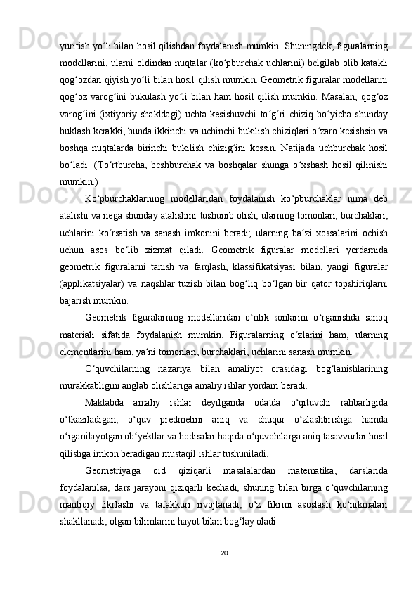 yuritish yo li bilan hosil qilishdan foydalanish mumkin. Shuningdek, figuralarningʻ
modellarini, ularni oldindan nuqtalar (ko pburchak uchlarini) belgilab olib katakli	
ʻ
qog ozdan qiyish yo li bilan hosil qilish mumkin. Geometrik figuralar modellarini	
ʻ ʻ
qog oz   varog ini   bukulash  yo li   bilan  ham   hosil  qilish  mumkin.  Masalan,   qog oz
ʻ ʻ ʻ ʻ
varog ini   (ixtiyoriy   shakldagi)   uchta   kesishuvchi   to g ri   chiziq   bo yicha   shunday	
ʻ ʻ ʻ ʻ
buklash kerakki, bunda ikkinchi va uchinchi bukilish chiziqlari o zaro kesishsin va	
ʻ
boshqa   nuqtalarda   birinchi   bukilish   chizig ini   kessin.   Natijada   uchburchak   hosil	
ʻ
bo ladi.   (To rtburcha,   beshburchak   va   boshqalar   shunga   o xshash   hosil   qilinishi	
ʻ ʻ ʻ
mumkin.)
Ko pburchaklarning   modellaridan   foydalanish   ko pburchaklar   nima   deb	
ʻ ʻ
atalishi va nega shunday atalishini tushunib olish, ularning tomonlari, burchaklari,
uchlarini   ko rsatish   va   sanash   imkonini   beradi;   ularning   ba zi   xossalarini   ochish	
ʻ ʻ
uchun   asos   bo lib   xizmat   qiladi.   Geometrik   figuralar   modellari   yordamida	
ʻ
geometrik   figuralarni   tanish   va   farqlash,   klassifikatsiyasi   bilan,   yangi   figuralar
(applikatsiyalar)   va   naqshlar   tuzish   bilan   bog liq   bo lgan   bir   qator   topshiriqlarni	
ʻ ʻ
bajarish mumkin.
Geometrik   figuralarning   modellaridan   o nlik   sonlarini   o rganishda   sanoq
ʻ ʻ
materiali   sifatida   foydalanish   mumkin.   Figuralarning   o zlarini   ham,   ularning	
ʻ
elementlarini ham, ya ni tomonlari, burchaklari, uchlarini sanash mumkin.	
ʻ
O quvchilarning   nazariya   bilan   amaliyot   orasidagi   bog lanishlarining	
ʻ ʻ
murakkabligini anglab olishlariga amaliy ishlar yordam beradi.
Maktabda   amaliy   ishlar   deyilganda   odatda   o qituvchi   rahbarligida	
ʻ
o tkaziladigan,   o quv   predmetini   aniq   va   chuqur   o zlashtirishga   hamda	
ʻ ʻ ʻ
o rganilayotgan ob yektlar va hodisalar haqida o quvchilarga aniq tasavvurlar hosil
ʻ ʻ ʻ
qilishga imkon beradigan mustaqil ishlar tushuniladi.
Geometriyaga   oid   qiziqarli   masalalardan   matematika,   darslarida
foydalanilsa,   dars   jarayoni   qiziqarli   kechadi,   shuning   bilan   birga   o quvchilarning	
ʻ
mantiqiy   fikrlashi   va   tafakkuri   rivojlanadi,   o z   fikrini   asoslash   ko nikmalari	
ʻ ʻ
shakllanadi, olgan bilimlarini hayot bilan bog lay oladi.	
ʻ
20 
