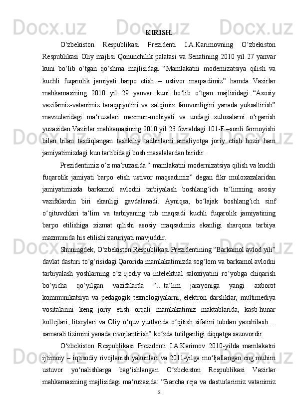 KIRISH.
O zbekiston   Respublikasi   Prezidenti   I.A.Karimovning   O zbekistonʻ ʻ
Respublikasi   Oliy   majlisi   Qonunchilik   palatasi   va   Senatining   2010   yil   27   yanvar
kuni   bo lib   o tgan   qo shma   majlisidagi   “Mamlakatni   modernizatsiya   qilish   va
ʻ ʻ ʻ
kuchli   fuqarolik   jamiyati   barpo   etish   –   ustivor   maqsadimiz”   hamda   Vazirlar
mahkamasining   2010   yil   29   yanvar   kuni   bo lib   o tgan   majlisidagi   “Asosiy	
ʻ ʻ
vazifamiz-vatanimiz   taraqqiyotini   va   xalqimiz   farovonligini   yanada   yuksaltirish”
mavzularidagi   ma ruzalari   mazmun-mohiyati   va   undagi   xulosalarni   o rganish	
ʻ ʻ
yuzasidan Vazirlar mahkamasining 2010 yil 23 fevraldagi 101-F –sonli farmoyishi
bilan   bilan   tasdiqlangan   tashkiliy   tadbirlarni   amaliyotga   joriy   etish   hozir   ham
jamiyatimizdagi kun tartibidagi bosh masalalardan biridir.
Prezidentimiz o z ma ruzasida “ mamlakatni modernizatsiya qilish va kuchli	
ʻ ʻ
fuq а rolik   jamiyati   barpo   etish   ustivor   maqsadimiz”   degan   fikr   muloxazalaridan
jamiyatimizda   barkamol   avlodni   tarbiyalash   boshlang ich   ta limning   asosiy	
ʻ ʻ
vazifalardin   biri   ekanligi   gavdalanadi.   Ayniqsa,   bo lajak   boshlang ich   sinf
ʻ ʻ
o qituvchlari   ta lim   va   tarbiyaning   tub   maqsadi   kuchli   fuqarolik   jamiyatining	
ʻ ʻ
barpo   etilishiga   xizmat   qilishi   asosiy   maqsadimiz   ekanligi   sharqona   tarbiya
mazmunida his etilishi zaruriyati mavjuddir.
Shuningdek, O zbekiston Respublikasi Prezidentining “Barkamol avlod yili”	
ʻ
davlat dasturi to g risidagi Qarorida mamlakatimizda sog lom va barkamol avlodni	
ʻ ʻ ʻ
tarbiyalash   yoshlarning   o z   ijodiy   va   intelektual   saloxiyatini   ro yobga   chiqarish	
ʻ ʻ
bo yicha   qo yilgan   vazifalarda   “....ta lim   jarayoniga   yangi   axborot	
ʻ ʻ ʻ
kommunikatsiya   va   pedagogik   texnologiyalarni,   elektron   darsliklar,   multimediya
vositalarini   keng   joriy   etish   orqali   mamlakatimiz   maktablarida,   kasb-hunar
kollejlari,  litseylari  va  Oliy  o quv  yurtlarida  o qitish  sifatini   tubdan  yaxshilash  ...	
ʻ ʻ
samarali tizimini yanada rivojlantirish” ko zda tutilganligi diqqatga sazovordir.	
ʻ
O zbekiston   Respublikasi   Prezidenti   I.A.Karimov   2010-yilda   mamlakatni	
ʻ
ijtimoiy – iqtisodiy rivojlanish yakunlari va 2011-yilga mo ljallangan eng muhim	
ʻ
ustuvor   yo nalishlarga   bag ishlangan   O zbekiston   Respublikasi   Vazirlar	
ʻ ʻ ʻ
mahkamasining   majlisidagi   ma ruzasida:   “Barcha   reja   va   dasturlarimiz   vatanimiz	
ʻ
3 