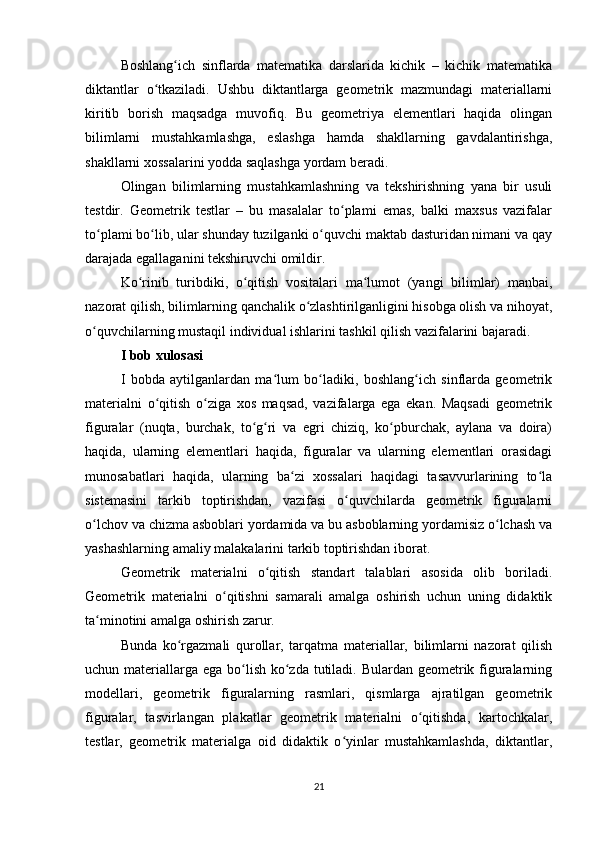 Boshlang ich   sinflarda   matematika   darslarida   kichik   –   kichik   matematikaʻ
diktantlar   o tkaziladi.   Ushbu   diktantlarga   geometrik   mazmundagi   materiallarni	
ʻ
kiritib   borish   maqsadga   muvofiq.   Bu   geometriya   elementlari   haqida   olingan
bilimlarni   mustahkamlashga,   eslashga   hamda   shakllarning   gavdalantirishga,
shakllarni xossalarini yodda saqlashga yordam beradi.
Olingan   bilimlarning   mustahkamlashning   va   tekshirishning   yana   bir   usuli
testdir.   Geometrik   testlar   –   bu   masalalar   to plami   emas,   balki   maxsus   vazifalar	
ʻ
to plami bo lib, ular shunday tuzilganki o quvchi maktab dasturidan nimani va qay	
ʻ ʻ ʻ
darajada egallaganini tekshiruvchi omildir.
Ko rinib   turibdiki,   o qitish   vositalari   ma lumot   (yangi   bilimlar)   manbai,	
ʻ ʻ ʻ
nazorat qilish, bilimlarning qanchalik o zlashtirilganligini hisobga olish va nihoyat,	
ʻ
o quvchilarning mustaqil individual ishlarini tashkil qilish vazifalarini bajaradi.	
ʻ
I bob xulosasi
I   bobda   aytilganlardan   ma lum   bo ladiki,   boshlang ich   sinflarda   geometrik	
ʻ ʻ ʻ
materialni   o qitish   o ziga   xos   maqsad,   vazifalarga   ega   ekan.   Maqsadi   geometrik	
ʻ ʻ
figuralar   (nuqta,   burchak,   to g ri   va   egri   chiziq,   ko pburchak,   aylana   va   doira)	
ʻ ʻ ʻ
haqida,   ularning   elementlari   haqida,   figuralar   va   ularning   elementlari   orasidagi
munosabatlari   haqida,   ularning   ba zi   xossalari   haqidagi   tasavvurlarining   to la	
ʻ ʻ
sistemasini   tarkib   toptirishdan,   vazifasi   o quvchilarda   geometrik   figuralarni	
ʻ
o lchov va chizma asboblari yordamida va bu asboblarning yordamisiz o lchash va	
ʻ ʻ
yashashlarning amaliy malakalarini tarkib toptirishdan iborat.
Geometrik   materialni   o qitish   standart   talablari   asosida   olib   boriladi.	
ʻ
Geometrik   materialni   o qitishni   samarali   amalga   oshirish   uchun   uning   didaktik	
ʻ
ta minotini amalga oshirish zarur.	
ʻ
Bunda   ko rgazmali   qurollar,   tarqatma   materiallar,   bilimlarni   nazorat   qilish	
ʻ
uchun materiallarga ega bo lish ko zda tutiladi. Bulardan geometrik figuralarning	
ʻ ʻ
modellari,   geometrik   figuralarning   rasmlari,   qismlarga   ajratilgan   geometrik
figuralar,   tasvirlangan   plakatlar   geometrik   materialni   o qitishda,   kartochkalar,	
ʻ
testlar,   geometrik   materialga   oid   didaktik   o yinlar   mustahkamlashda,   diktantlar,	
ʻ
21 
