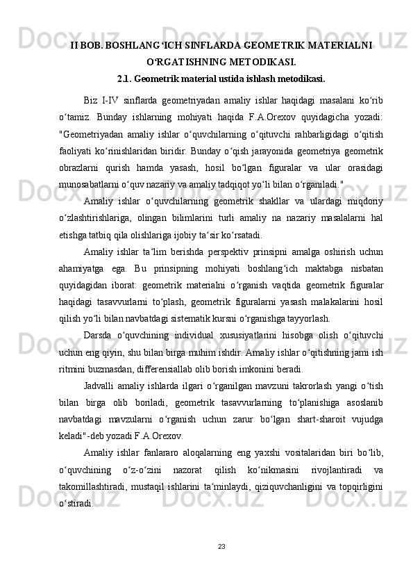 II BOB. BOSHLANG ICH SINFLARDA GEOMETRIK MATERIALNIʻ
O RGATISHNING METODIKASI.
ʻ
2.1. Geometrik material ustida ishlash metodikasi.
Biz   I-IV   sinflarda   geometriyadan   amaliy   ishlar   haqidagi   masalani   ko rib	
ʻ
o tamiz.   Bunday   ishlarning   mohiyati   haqida   F.A.Orexov   quyidagicha   yozadi:	
ʻ
"Geometriyadan   amaliy   ishlar   o quvchilarning   o qituvchi   rahbarligidagi   o qitish	
ʻ ʻ ʻ
faoliyati   ko rinishlaridan   biridir.   Bunday   o qish   jarayonida   geometriya   geometrik	
ʻ ʻ
obrazlarni   qurish   hamda   yasash,   hosil   bo lgan   figuralar   va   ular   orasidagi	
ʻ
munosabatlarni o quv nazariy va amaliy tadqiqot yo li bilan o rganiladi."	
ʻ ʻ ʻ
Amaliy   ishlar   o quvchilarning   geometrik   shakllar   va   ulardagi   miqdoriy	
ʻ
o zlashtirishlariga,   olingan   bilimlarini   turli   amaliy   na   nazariy   masalalarni   hal	
ʻ
etishga tatbiq qila olishlariga ijobiy ta sir ko rsatadi.	
ʻ ʻ
Amaliy   ishlar   ta lim   berishda   perspektiv   prinsipni   amalga   oshirish   uchun	
ʻ
ahamiyatga   ega.   Bu   prinsipning   mohiyati   boshlang ich   maktabga   nisbatan	
ʻ
quyidagidan   iborat:   geometrik   materialni   o rganish   vaqtida   geometrik   figuralar	
ʻ
haqidagi   tasavvurlarni   to plash,   geometrik   figuralarni   yasash   malakalarini   hosil	
ʻ
qilish yo li bilan navbatdagi sistematik kursni o rganishga tayyorlash.	
ʻ ʻ
Darsda   o quvchining   individual   xususiyatlarini   hisobga   olish   o qituvchi	
ʻ ʻ
uchun eng qiyin, shu bilan birga muhim ishdir. Amaliy ishlar o qitishning jami ish	
ʻ
ritmini buzmasdan, differensiallab olib borish imkonini beradi.
Jadvalli   amaliy   ishlarda   ilgari   o rganilgan   mavzuni   takrorlash   yangi   o tish	
ʻ ʻ
bilan   birga   olib   boriladi,   geometrik   tasavvurlarning   to planishiga   asoslanib	
ʻ
navbatdagi   mavzularni   o rganish   uchun   zarur   bo lgan   shart-sharoit   vujudga	
ʻ ʻ
keladi"-deb yozadi F.A.Orexov.
Amaliy   ishlar   fanlararo   aloqalarning   eng   yaxshi   vositalaridan   biri   bo lib,	
ʻ
o quvchining   o z-o zini   nazorat   qilish   ko nikmasini   rivojlantiradi   va	
ʻ ʻ ʻ ʻ
takomillashtiradi,   mustaqil   ishlarini   ta minlaydi,   qiziquvchanligini   va   topqirligini	
ʻ
o stiradi.	
ʻ
23 