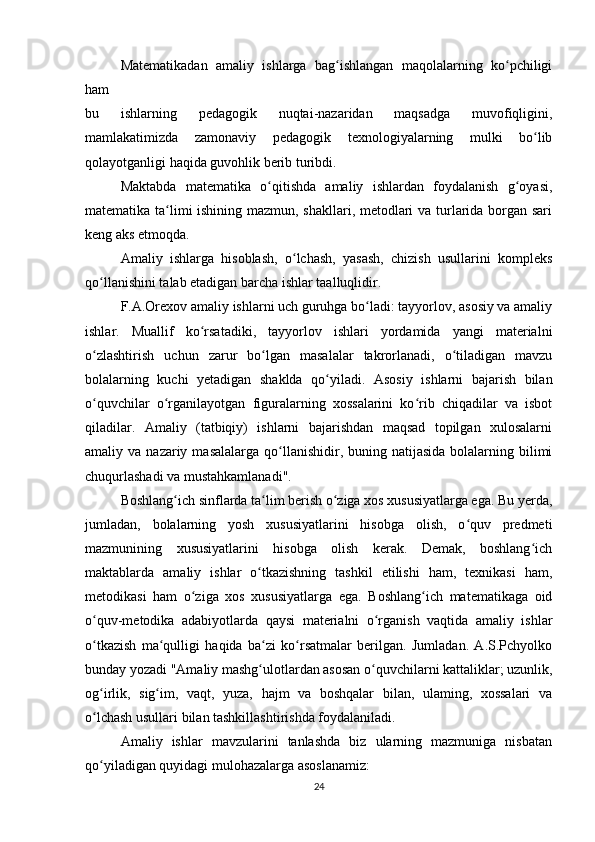 Matematikadan   amaliy   ishlarga   bag ishlangan   maqolalarning   ko pchiligiʻ ʻ
ham 
bu   ishlarning   pedagogik   nuqtai-nazaridan   maqsadga   muvofiqligini,
mamlakatimizda   zamonaviy   pedagogik   texnologiyalarning   mulki   bo lib	
ʻ
qolayotganligi haqida guvohlik berib turibdi.
Maktabda   matematika   o qitishda   amaliy   ishlardan   foydalanish   g oyasi,	
ʻ ʻ
matematika ta limi ishining mazmun, shakllari, metodlari va turlarida borgan sari	
ʻ
keng aks etmoqda.
Amaliy   ishlarga   hisoblash,   o lchash,   yasash,   chizish   usullarini   kompleks	
ʻ
qo llanishini talab etadigan barcha ishlar taalluqlidir.	
ʻ
F.A.Orexov amaliy ishlarni uch guruhga bo ladi: tayyorlov, asosiy va amaliy	
ʻ
ishlar.   Muallif   ko rsatadiki,   tayyorlov   ishlari   yordamida   yangi   materialni	
ʻ
o zlashtirish   uchun   zarur   bo lgan   masalalar   takrorlanadi,   o tiladigan   mavzu	
ʻ ʻ ʻ
bolalarning   kuchi   yetadigan   shaklda   qo yiladi.   Asosiy   ishlarni   bajarish   bilan	
ʻ
o quvchilar   o rganilayotgan   figuralarning   xossalarini   ko rib   chiqadilar   va   isbot	
ʻ ʻ ʻ
qiladilar.   Amaliy   (tatbiqiy)   ishlarni   bajarishdan   maqsad   topilgan   xulosalarni
amaliy va  nazariy  masalalarga  qo llanishidir,  buning natijasida  bolalarning bilimi	
ʻ
chuqurlashadi va mustahkamlanadi".
Boshlang ich sinflarda ta lim berish o ziga xos xususiyatlarga ega. Bu yerda,	
ʻ ʻ ʻ
jumladan,   bolalarning   yosh   xususiyatlarini   hisobga   olish,   o quv   predmeti	
ʻ
mazmunining   xususiyatlarini   hisobga   olish   kerak.   Demak,   boshlang ich	
ʻ
maktablarda   amaliy   ishlar   o tkazishning   tashkil   etilishi   ham,   texnikasi   ham,	
ʻ
metodikasi   ham   o ziga   xos   xususiyatlarga   ega.   Boshlang ich   matematikaga   oid	
ʻ ʻ
o quv-metodika   adabiyotlarda   qaysi   materialni   o rganish   vaqtida   amaliy   ishlar	
ʻ ʻ
o tkazish   ma qulligi   haqida   ba zi   ko rsatmalar   berilgan.   Jumladan.   A.S.Pchyolko
ʻ ʻ ʻ ʻ
bunday yozadi "Amaliy mashg ulotlardan asosan o quvchilarni kattaliklar; uzunlik,	
ʻ ʻ
og irlik,   sig im,   vaqt,   yuza,   hajm   va   boshqalar   bilan,   ulaming,   xossalari   va	
ʻ ʻ
o lchash usullari bilan tashkillashtirishda foydalaniladi.
ʻ
Amaliy   ishlar   mavzularini   tanlashda   biz   ularning   mazmuniga   nisbatan
qo yiladigan quyidagi mulohazalarga asoslanamiz:
ʻ
24 