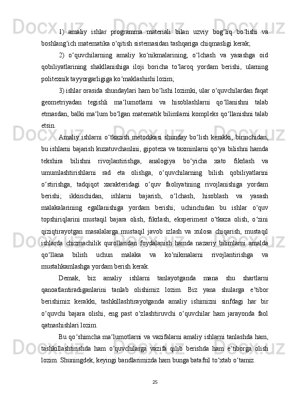 1)   amaliy   ishlar   programma   materiali   bilan   uzviy   bog liq   bo lishi   vaʻ ʻ
boshlang ich matematika o qitish sistemasidan tashqariga chiqmasligi kerak;	
ʻ ʻ
2)   o quvchilarning   amaliy   ko nikmalarining,   o lchash   va   yasashga   oid	
ʻ ʻ ʻ
qobiliyatlarining   shakllanishiga   iloji   boricha   to laroq   yordam   berishi,   ularning	
ʻ
politexnik tayyorgarligiga ko maklashishi lozim;	
ʻ
3) ishlar orasida shundaylari ham bo lishi lozimki, ular o quvchilardan faqat	
ʻ ʻ
geometriyadan   tegishli   ma lumotlarni   va   hisoblashlarni   qo llanishni   talab	
ʻ ʻ
etmasdan, balki ma lum bo lgan matematik bilimlarni kompleks qo llanishni talab	
ʻ ʻ ʻ
etsin.
Amaliy   ishlarni   o tkazish   metodikasi   shunday   bo lish   kerakki,   birinchidan,	
ʻ ʻ
bu ishlarni bajarish kuzatuvchanlini, gipoteza va taxminlarni qo ya bilishni hamda	
ʻ
tekshira   bilishni   rivojlantirishga,   analogiya   bo yicha   xato   fikrlash   va	
ʻ
umumlashtirishlarni   rad   eta   olishga,   o quvchilarning   bilish   qobiliyatlarini	
ʻ
o stirishga,   tadqiqot   xarakteridagi   o quv   faoliyatining   rivojlanishiga   yordam	
ʻ ʻ
berishi;   ikkinchidan,   ishlarni   bajarish,   o lchash,   hisoblash   va   yasash	
ʻ
malakalarining   egallanishiga   yordam   berishi;   uchinchidan   bu   ishlar   o quv	
ʻ
topshiriqlarini   mustaqil   bajara   olish,   fikrlash,   eksperiment   o tkaza   olish,   o zini	
ʻ ʻ
qiziqtirayotgan   masalalarga   mustaqil   javob   izlash   va   xulosa   chiqarish,   mustaqil
ishlarda   chizmachilik   qurollaridan   foydalanish   hamda   nazariy   bilimlarni   amalda
qo llana   bilish   uchun   malaka   va   ko nikmalarni   rivojlantirishga   va	
ʻ ʻ
mustahkamlashga yordam berish kerak.
Demak,   biz   amaliy   ishlarni   tanlayotganda   mana   shu   shartlarni
qanoatlantiradiganlarini   tanlab   olishimiz   lozim.   Biz   yana   shularga   e tibor	
ʻ
berishimiz   kerakki,   tashkillashtirayotganda   amaliy   ishimizni   sinfdagi   har   bir
o quvchi   bajara   olishi,   eng   past   o zlashtiruvchi   o quvchilar   ham   jarayonda   faol	
ʻ ʻ ʻ
qatnashishlari lozim.
Bu qo shimcha ma lumotlarni va vazifalarni amaliy ishlarni tanlashda ham,	
ʻ ʻ
tashkillashtirishda   ham   o quvchilarga   vazifa   qilib   berishda   ham   e tiborga   olish	
ʻ ʻ
lozim. Shuningdek, keyingi bandlarimizda ham bunga batafsil to xtab o tamiz.	
ʻ ʻ
25 
