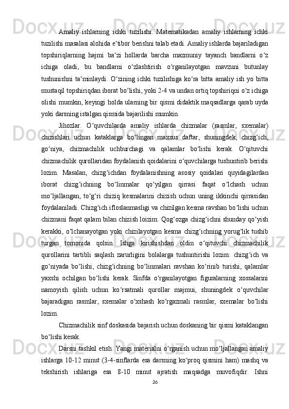 Amaliy   ishlarning   ichki   tuzilishi.   Matematikadan   amaliy   ishlarning   ichki
tuzilishi masalasi alohida e tibor berishni talab etadi. Amaliy ishlarda bajariladiganʻ
topshiriqlarning   hajmi   ba zi   hollarda   barcha   mazmuniy   tayanch   bandlarni   o z
ʻ ʻ
ichiga   oladi,   bu   bandlarni   o zlashtirish   o rganilayotgan   mavzuni   butunlay	
ʻ ʻ
tushunishni   ta minlaydi.   O zining   ichki   tuzilishiga   ko ra   bitta   amaliy   ish   yo   bitta	
ʻ ʻ ʻ
mustaqil topshiriqdan iborat bo lishi, yoki 2-4 va undan ortiq topshiriqni o z ichiga	
ʻ ʻ
olishi mumkin, keyingi holda ularning bir qismi didaktik maqsadlarga qarab uyda
yoki darsning istalgan qismida bajarilishi mumkin.
Jihozlar.   O quvchilarda   amaliy   ishlarda   chizmalar   (rasmlar,   sxemalar)	
ʻ
chizishlari   uchun   kataklarga   bo lingan   maxsus   daftar,   shuningdek,   chizg ich,	
ʻ ʻ
go niya,   chizmachilik   uchburchagi   va   qalamlar   bo lishi   kerak.   O qituvchi	
ʻ ʻ ʻ
chizmachilik qurollaridan foydalanish qoidalarini o quvchilarga tushuntirib berishi	
ʻ
lozim.   Masalan,   chizg ichdan   foydalanishning   asosiy   qoidalari   quyidagilardan	
ʻ
iborat   chizg ichning   bo linmalar   qo yilgan   qirrasi   faqat   o lchash   uchun	
ʻ ʻ ʻ ʻ
mo ljallangan,   to g ri   chiziq   kesmalarini   chizish   uchun   uning   ikkinchi   qirrasidan	
ʻ ʻ ʻ
foydalaniladi. Chizg ich ifloslanmasligi va chizilgan kesma ravshan bo lishi uchun	
ʻ ʻ
chizmani faqat qalam bilan chizish loizim. Qog ozga chizg ichni shunday qo yish	
ʻ ʻ ʻ
kerakki,   o lchanayotgan   yoki   chizilayotgan   kesma   chizg ichning   yorug lik   tushib	
ʻ ʻ ʻ
turgan   tomonida   qolsin.   Ishga   kirishishdan   oldin   o qituvchi   chizmachilik	
ʻ
qurollarini   tartibli   saqlash   zarurligini   bolalarga   tushuntirishi   lozim:   chizg ich   va	
ʻ
go niyada   bo lishi,   chizg ichning   bo linmalari   ravshan   ko rinib   turishi,   qalamlar	
ʻ ʻ ʻ ʻ ʻ
yaxshi   ochilgan   bo lishi   kerak.   Sinfda   o rganilayotgan   figuralarning   xossalarini	
ʻ ʻ
namoyish   qilish   uchun   ko rsatmali   qurollar   majmui,   shuningdek   o quvchilar	
ʻ ʻ
bajaradigan   rasmlar,   sxemalar   o xshash   ko rgazmali   rasmlar,   sxemalar   bo lishi	
ʻ ʻ ʻ
lozim.
Chizmachilik sinf doskasida bajarish uchun doskaning bir qismi kataklangan
bo lishi kerak.	
ʻ
Darsni tashkil etish. Yangi materialni o rganish uchun mo ljallangan amaliy	
ʻ ʻ
ishlarga  10-12  minut  (3-4-sinflarda  esa   darsning  ko proq  qismini  ham)   mashq   va	
ʻ
tekshirish   ishlariga   esa   8-10   minut   ajratish   maqsadga   muvofiqdir.   Ishni
26 