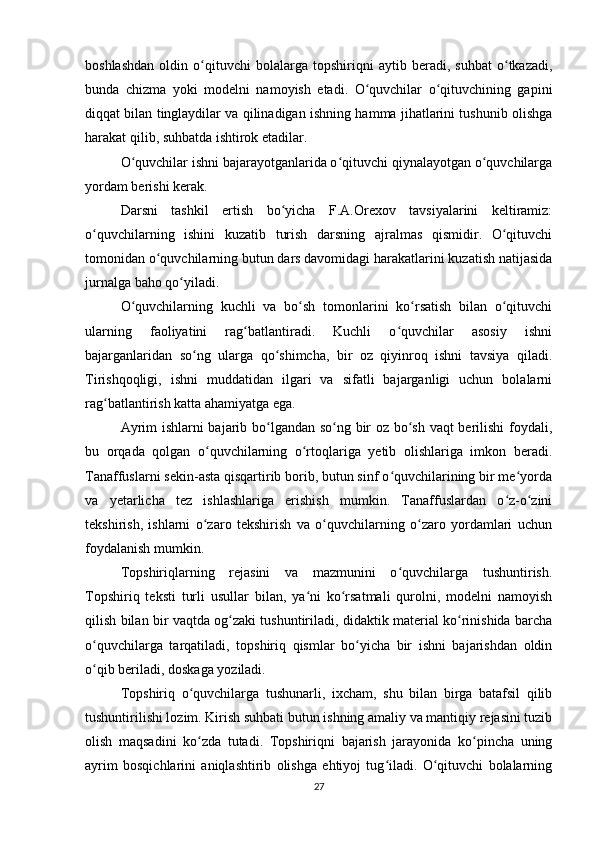 boshlashdan   oldin   o qituvchi   bolalarga   topshiriqni   aytib   beradi,   suhbat   o tkazadi,ʻ ʻ
bunda   chizma   yoki   modelni   namoyish   etadi.   O quvchilar   o qituvchining   gapini	
ʻ ʻ
diqqat bilan tinglaydilar va qilinadigan ishning hamma jihatlarini tushunib olishga
harakat qilib, suhbatda ishtirok etadilar.
O quvchilar ishni bajarayotganlarida o qituvchi qiynalayotgan o quvchilarga	
ʻ ʻ ʻ
yordam berishi kerak.
Darsni   tashkil   ertish   bo yicha   F.A.Orexov   tavsiyalarini   keltiramiz:	
ʻ
o quvchilarning   ishini   kuzatib   turish   darsning   ajralmas   qismidir.   O qituvchi	
ʻ ʻ
tomonidan o quvchilarning butun dars davomidagi harakatlarini kuzatish natijasida	
ʻ
jurnalga baho qo yiladi.	
ʻ
O quvchilarning   kuchli   va   bo sh   tomonlarini   ko rsatish   bilan   o qituvchi	
ʻ ʻ ʻ ʻ
ularning   faoliyatini   rag batlantiradi.   Kuchli   o quvchilar   asosiy   ishni	
ʻ ʻ
bajarganlaridan   so ng   ularga   qo shimcha,   bir   oz   qiyinroq   ishni   tavsiya   qiladi.	
ʻ ʻ
Tirishqoqligi,   ishni   muddatidan   ilgari   va   sifatli   bajarganligi   uchun   bolalarni
rag batlantirish katta ahamiyatga ega.	
ʻ
Ayrim ishlarni bajarib bo lgandan so ng bir oz bo sh vaqt berilishi foydali,	
ʻ ʻ ʻ
bu   orqada   qolgan   o quvchilarning   o rtoqlariga   yetib   olishlariga   imkon   beradi.	
ʻ ʻ
Tanaffuslarni sekin-asta qisqartirib borib, butun sinf o quvchilarining bir me yorda	
ʻ ʻ
va   yetarlicha   tez   ishlashlariga   erishish   mumkin.   Tanaffuslardan   o z-o zini	
ʻ ʻ
tekshirish,   ishlarni   o zaro   tekshirish   va   o quvchilarning   o zaro   yordamlari   uchun	
ʻ ʻ ʻ
foydalanish mumkin.
Topshiriqlarning   rejasini   va   mazmunini   o quvchilarga   tushuntirish.	
ʻ
Topshiriq   teksti   turli   usullar   bilan,   ya ni   ko rsatmali   qurolni,   modelni   namoyish	
ʻ ʻ
qilish bilan bir vaqtda og zaki tushuntiriladi, didaktik material ko rinishida barcha	
ʻ ʻ
o quvchilarga   tarqatiladi,   topshiriq   qismlar   bo yicha   bir   ishni   bajarishdan   oldin	
ʻ ʻ
o qib beriladi, doskaga yoziladi.
ʻ
Topshiriq   o quvchilarga   tushunarli,   ixcham,   shu   bilan   birga   batafsil   qilib	
ʻ
tushuntirilishi lozim. Kirish suhbati butun ishning amaliy va mantiqiy rejasini tuzib
olish   maqsadini   ko zda   tutadi.   Topshiriqni   bajarish   jarayonida   ko pincha   uning
ʻ ʻ
ayrim   bosqichlarini   aniqlashtirib   olishga   ehtiyoj   tug iladi.   O qituvchi   bolalarning	
ʻ ʻ
27 
