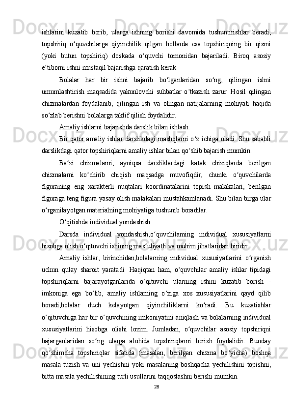 ishlarini   kuzatib   borib,   ularga   ishning   borishi   davomida   tushuntirishlar   beradi,
topshiriq   o quvchilarga   qiyinchilik   qilgan   hollarda   esa   topshiriqning   bir   qismiʻ
(yoki   butun   topshiriq)   doskada   o quvchi   tomonidan   bajariladi.   Biroq   asosiy	
ʻ
e tiborni ishni mustaqil bajarishga qaratish kerak.	
ʻ
Bolalar   har   bir   ishni   bajarib   bo lganlaridan   so ng,   qilingan   ishni	
ʻ ʻ
umumlashtirish   maqsadida   yakunlovchi   suhbatlar   o tkazish   zarur.   Hosil   qilingan	
ʻ
chizmalardan   foydalanib,   qilingan   ish   va   olingan   natijalarning   mohiyati   haqida
so zlab berishni bolalarga taklif qilish foydalidir.	
ʻ
Amaliy ishlarni bajarishda darslik bilan ishlash.
Bir qator amaliy ishlar darslikdagi mashqlarni o z ichiga oladi. Shu sababli	
ʻ
darslikdagi qator topshiriqlarni amaliy ishlar bilan qo shib bajarish mumkin.	
ʻ
Ba zi   chizmalarni,   ayniqsa   darsliklardagi   katak   chiziqlarda   berilgan	
ʻ
chizmalarni   ko chirib   chiqish   maqsadga   muvofiqdir,   chunki   o quvchilarda	
ʻ ʻ
figuraning   eng   xarakterli   nuqtalari   koordinatalarini   topish   malakalari,   berilgan
figuraga teng figura yasay olish malakalari mustahkamlanadi. Shu bilan birga ular
o rganilayotgan materialning mohiyatiga tushunib boradilar.	
ʻ
O qitishda individual yondashish.	
ʻ
Darsda   individual   yondashish,o quvchilaming   individual   xususiyatlarni	
ʻ
hisobga olish o qituvchi ishining mas uliyatli va muhim jihatlaridan biridir.	
ʻ ʻ
Amaliy   ishlar,   birinchidan,bolalarning   individual   xususiyatlarini   o rganish	
ʻ
uchun   qulay   sharoit   yaratadi.   Haqiqtan   ham,   o quvchilar   amaliy   ishlar   tipidagi	
ʻ
topshiriqlarni   bajarayotganlarida   o qituvchi   ularning   ishini   kuzatib   borish   -	
ʻ
imkoniga   ega   bo lib,   amaliy   ishlarning   o ziga   xos   xususiyatlarini   qayd   qilib	
ʻ ʻ
boradi,bolalar   duch   kelayotgan   qiyinchiliklarni   ko radi.   Bu   kuzatishlar	
ʻ
o qituvchiga har bir o quvchining imkoniyatini aniqlash va bolalarning individual	
ʻ ʻ
xususiyatlarini   hisobga   olishi   lozim.   Jumladan,   o quvchilar   asosiy   topshiriqni	
ʻ
bajarganlaridan   so ng   ularga   alohida   topshiriqlarni   berish   foydalidir.   Bunday	
ʻ
qo shimcha   topshiriqlar   sifatida   (masalan,   berilgan   chizma   bo yicha)   boshqa	
ʻ ʻ
masala   tuzish   va   uni   yechishni   yoki   masalaning   boshqacha   yechilishini   topishni,
bitta masala yechilishining turli usullarini taqqoslashni berishi mumkin.
28 
