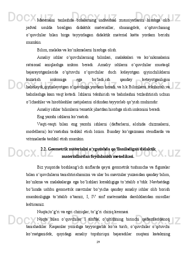 Materialni   tanlashda   bolalarning   individual   xususiyatlarini   hisobga   olib
jadval   usulda   bosilgan   didaktik   materiallar,   shuningdek,   o qituvchiningʻ
o quvchilar   bilan   birga   tayyorlagan   didaktik   material   katta   yordam   berishi	
ʻ
mumkin.
Bilim, malaka va ko nikmalarni hisobga olish.	
ʻ
Amaliy   ishlar   o quvchilarning   bilmlari,   malakalari   va   ko nikmalarini	
ʻ ʻ
ratsional   aniqlashga   imkon   beradi.   Amaliy   ishlarni   o quvchilar   mustaqil	
ʻ
bajarayotganlarida   o qituvchi   o quvchilar   duch   kelayotgan   qiyinchiliklarni	
ʻ ʻ
kuzatish   imkoniga   ega   bo ladi,ish   qanday   ketayotganligini	
ʻ
baholaydi,qiynalayotgan o quvchiga yordam beradi va h.k.Bilimlarni tekshirish va	
ʻ
baholashga   kam   vaqt   ketadi.   Ishlarni   tekshirish   va   baholashni   tezlashtirish   uchun
o lchashlar va hisoblashlar natijalarini oldindan tayyorlab qo yish muhimdir.	
ʻ ʻ
Amaliy ishlar bilimlarni tematik jihatdan hisobga olish imkonini beradi.
Eng yaxshi ishlarni ko rsatish.	
ʻ
Vaqti-vaqti   bilan   eng   yaxshi   ishlarni   (daftarlarni,   alohida   chizmalarni,
modellarni)   ko rsatishni   tashkil   etish   lozim.   Bunday   ko rgazmani   stendlarda   va	
ʻ ʻ
vitrinalarda tashkil etish mumkin.
2.2. Geometrik materialni o rgatishda qo llaniladigan didaktik	
ʻ ʻ
materiallardan foydalanish metodikasi.
Biz yuqorida boshlang ich sinflarda qaysi geometrik tushuncha va figuralar	
ʻ
bilan o quvchilarni tanishtirishimizni va ular bu mavzular yuzasidan qanday bilim,	
ʻ
ko nikma   va   malakalarga   ega   bo lishlari   kerakligiga   to xtalib   o tdik.   Navbatdagi	
ʻ ʻ ʻ ʻ
bo limda   ushbu   geometrik   mavzular   bo yicha   qanday   amaliy   ishlar   olib   borish
ʻ ʻ
mumkinligiga   to xtalib   o tamiz,   I,   IV   sinf   matematika   darsliklaridan   misollar	
ʻ ʻ
keltiramiz.
Nuqta,to g ri va egri chiziqlar, to g ri chiziq kesmasi.	
ʻ ʻ ʻ ʻ
Nuqta   bilan   o quvchilar   I   sinfda,   o qitishning   birinchi   qadamlaridanoq	
ʻ ʻ
tanishadilar.   Raqamlar   yozishga   tayyorgarlik   ko ra   turib,   o quvchilar   o qituvchi	
ʻ ʻ ʻ
ko rsatganidek,   quyidagi   amaliy   topshiriqni   bajaradilar:   nuqtani   katakning	
ʻ
29 