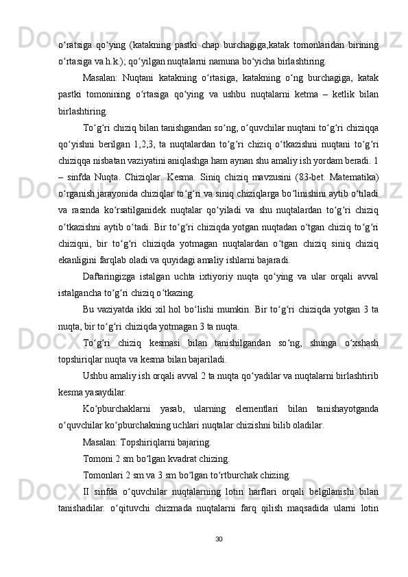 o ratsiga   qo ying   (katakning   pastki   chap   burchagiga,katak   tomonlaridan   biriningʻ ʻ
o rtasiga va h.k.); qo yilgan nuqtalarni namuna bo yicha birlashtiring.
ʻ ʻ ʻ
Masalan:   Nuqtani   katakning   o rtasiga,   katakning   o ng   burchagiga,   katak	
ʻ ʻ
pastki   tomonining   o rtasiga   qo ying   va   ushbu   nuqtalarni   ketma   –   ketlik   bilan	
ʻ ʻ
birlashtiring.
To g ri chiziq bilan tanishgandan so ng, o quvchilar nuqtani to g ri chiziqqa	
ʻ ʻ ʻ ʻ ʻ ʻ
qo yishni   berilgan   1,2,3,   ta   nuqtalardan   to g ri   chiziq   o tkazishni   nuqtani   to g ri	
ʻ ʻ ʻ ʻ ʻ ʻ
chiziqqa nisbatan vaziyatini aniqlashga ham aynan shu amaliy ish yordam beradi. 1
–   sinfda   Nuqta.   Chiziqlar.   Kesma.   Siniq   chiziq   mavzusini   (83-bet.   Matematika)
o rganish jarayonida chiziqlar to g ri va siniq chiziqlarga bo linishini aytib o tiladi
ʻ ʻ ʻ ʻ ʻ
va   rasmda   ko rsatilganidek   nuqtalar   qo yiladi   va   shu   nuqtalardan   to g ri   chiziq	
ʻ ʻ ʻ ʻ
o tkazishni aytib o tadi. Bir to g ri chiziqda yotgan nuqtadan o tgan chiziq to g ri	
ʻ ʻ ʻ ʻ ʻ ʻ ʻ
chiziqni,   bir   to g ri   chiziqda   yotmagan   nuqtalardan   o tgan   chiziq   siniq   chiziq	
ʻ ʻ ʻ
ekanligini farqlab oladi va quyidagi amaliy ishlarni bajaradi.
Daftaringizga   istalgan   uchta   ixtiyoriy   nuqta   qo ying   va   ular   orqali   avval	
ʻ
istalgancha to g ri chiziq o tkazing.	
ʻ ʻ ʻ
Bu vaziyatda ikki xil hol  bo lishi  mumkin. Bir  to g ri  chiziqda yotgan 3 ta	
ʻ ʻ ʻ
nuqta, bir to g ri chiziqda yotmagan 3 ta nuqta.	
ʻ ʻ
To g ri   chiziq   kesmasi   bilan   tanishilgandan   so ng,   shunga   o xshash	
ʻ ʻ ʻ ʻ
topshiriqlar nuqta va kesma bilan bajariladi.
Ushbu amaliy ish orqali avval 2 ta nuqta qo yadilar va nuqtalarni birlashtirib	
ʻ
kesma yasaydilar.
Ko pburchaklarni   yasab,   ularning   elementlari   bilan   tanishayotganda	
ʻ
o quvchilar ko pburchakning uchlari nuqtalar chizishni bilib oladilar.	
ʻ ʻ
Masalan: Topshiriqlarni bajaring.
Tomoni 2 sm bo lgan kvadrat chizing.	
ʻ
Tomonlari 2 sm va 3 sm bo lgan to rtburchak chizing.	
ʻ ʻ
II   sinfda   o quvchilar   nuqtalarning   lotin   harflari   orqali   belgilanishi   bilan	
ʻ
tanishadilar.   o qituvchi   chizmada   nuqtalarni   farq   qilish   maqsadida   ularni   lotin	
ʻ
30 