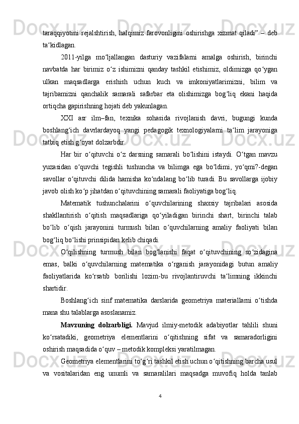 taraqqiyotini   rejalshtirish,   halqimiz   farovonligini   oshirishga   xizmat   qiladi”   –   deb
ta kidlagan.ʻ
2011-yilga   mo ljallangan   dasturiy   vazifalarni   amalga   oshirish,   birinchi	
ʻ
navbatda   har   birimiz   o z   ishimizni   qanday   tashkil   etishimiz,   oldimizga   qo ygan	
ʻ ʻ
ulkan   maqsadlarga   erishish   uchun   kuch   va   imkoniyatlarimizni,   bilim   va
tajribamizni   qanchalik   samarali   safarbar   eta   olishimizga   bog liq   ekani   haqida	
ʻ
ortiqcha gapirishning hojati deb yakunlagan.
XXI   asr   ilm–fan,   texnika   sohasida   rivojlanish   davri,   bugungi   kunda
boshlang ich   davrlardayoq   yangi   pedagogik   texnologiyalarni   ta lim   jarayoniga	
ʻ ʻ
tatbiq etish g oyat dolzarbdir.	
ʻ
Har   bir   o qituvchi   o z   darsning   samarali   bo lishini   istaydi.   O tgan   mavzu	
ʻ ʻ ʻ ʻ
yuzasidan   o quvchi   tegishli   tushuncha   va   bilimga   ega   bo ldimi,   yo qmi?-degan	
ʻ ʻ ʻ
savollar   o qituvchi   dilida   hamisha   ko ndalang   bo lib   turadi.   Bu   savollarga   ijobiy	
ʻ ʻ ʻ
javob olish ko p jihatdan o qituvchining samarali faoliyatiga bog liq.	
ʻ ʻ ʻ
Matematik   tushunchalarini   o quvchilarining   shaxsiy   tajribalari   asosida	
ʻ
shakllantirish   o qitish   maqsadlariga   qo yiladigan   birinchi   shart,   birinchi   talab	
ʻ ʻ
bo lib   o qish   jarayonini   turmush   bilan   o quvchilarning   amaliy   faoliyati   bilan	
ʻ ʻ ʻ
bog liq bo lishi prinsipidan kelib chiqadi.
ʻ ʻ
O qilishning   turmush   bilan   bog lanishi   faqat   o qituvchining   so zidagina	
ʻ ʻ ʻ ʻ
emas,   balki   o quvchilarning   matematika   o rganish   jarayonidagi   butun   amaliy	
ʻ ʻ
faoliyatlarida   ko rsatib   borilishi   lozim-bu   rivojlantiruvchi   ta limning   ikkinchi	
ʻ ʻ
shartidir.
Boshlang ich   sinf   matematika   darslarida   geometriya   materiallarni   o tishda
ʻ ʻ
mana shu talablarga asoslanamiz.
Mavzuning   dolzarbligi.   Mavjud   ilmiy-metodik   adabiyotlar   tahlili   shuni
ko rsatadiki,   geometriya   elementlarini   o qitishning   sifat   va   samaradorligini	
ʻ ʻ
oshirish maqsadida o quv – metodik kompleksi yaratilmagan.	
ʻ
Geometriya elementlarini to g ri tashkil etish uchun o qitishning barcha usul	
ʻ ʻ ʻ
va   vositalaridan   eng   unumli   va   samaralilari   maqsadga   muvofiq   holda   tanlab
4 