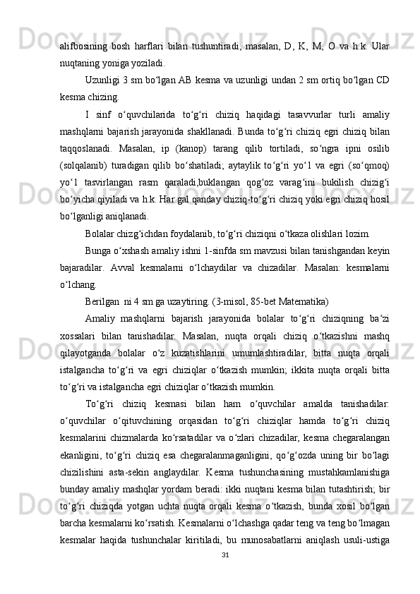 alifbosining   bosh   harflari   bilan   tushuntiradi,   masalan,   D,   K,   M,   O   va   h.k.   Ular
nuqtaning yoniga yoziladi.
Uzunligi 3 sm bo lgan AB kesma va uzunligi undan 2 sm ortiq bo lgan CDʻ ʻ
kesma chizing.
I   sinf   o quvchilarida   to g ri   chiziq   haqidagi   tasavvurlar   turli   amaliy	
ʻ ʻ ʻ
mashqlarni  bajarish jarayonida shakllanadi.  Bunda to g ri  chiziq egri  chiziq bilan	
ʻ ʻ
taqqoslanadi.   Masalan,   ip   (kanop)   tarang   qilib   tortiladi,   so ngra   ipni   osilib	
ʻ
(solqalanib)   turadigan   qilib   bo shatiladi;   aytaylik   to g ri   yo 1   va   egri   (so qmoq)	
ʻ ʻ ʻ ʻ ʻ
yo 1   tasvirlangan   rasm   qaraladi,buklangan   qog oz   varag ini   bukilish   chizig i	
ʻ ʻ ʻ ʻ
bo yicha qiyiladi va h.k. Har gal qanday chiziq-to g ri chiziq yoki egri chiziq hosil
ʻ ʻ ʻ
bo lganligi aniqlanadi.
ʻ
Bolalar chizg ichdan foydalanib, to g ri chiziqni o tkaza olishlari lozim.	
ʻ ʻ ʻ ʻ
Bunga o xshash amaliy ishni 1-sinfda sm mavzusi bilan tanishgandan keyin	
ʻ
bajaradilar.   Avval   kesmalarni   o lchaydilar   va   chizadilar.   Masalan:   kesmalarni	
ʻ
o lchang.	
ʻ
Berilgan  ni 4 sm ga uzaytiring. (3-misol, 85-bet Matematika)
Amaliy   mashqlarni   bajarish   jarayonida   bolalar   to g ri   chiziqning   ba zi	
ʻ ʻ ʻ
xossalari   bilan   tanishadilar.   Masalan,   nuqta   orqali   chiziq   o tkazishni   mashq	
ʻ
qilayotganda   bolalar   o z   kuzatishlarini   umumlashtiradilar,   bitta   nuqta   orqali	
ʻ
istalgancha   to g ri   va   egri   chiziqlar   o tkazish   mumkin;   ikkita   nuqta   orqali   bitta	
ʻ ʻ ʻ
to g ri va istalgancha egri chiziqlar o tkazish mumkin.	
ʻ ʻ ʻ
To g ri   chiziq   kesmasi   bilan   ham   o quvchilar   amalda   tanishadilar:	
ʻ ʻ ʻ
o quvchilar   o qituvchining   orqasidan   to g ri   chiziqlar   hamda   to g ri   chiziq	
ʻ ʻ ʻ ʻ ʻ ʻ
kesmalarini   chizmalarda   ko rsatadilar   va   o zlari   chizadilar,   kesma   chegaralangan	
ʻ ʻ
ekanligini,   to g ri   chiziq   esa   chegaralanmaganligini,   qo g ozda   uning   bir   bo lagi	
ʻ ʻ ʻ ʻ ʻ
chizilishini   asta-sekin   anglaydilar.   Kesma   tushunchasining   mustahkamlanishiga
bunday amaliy mashqlar yordam beradi: ikki nuqtani kesma bilan tutashtirish; bir
to g ri   chiziqda   yotgan   uchta   nuqta   orqali   kesma   o tkazish,   bunda   xosil   bo lgan	
ʻ ʻ ʻ ʻ
barcha kesmalarni ko rsatish. Kesmalarni o lchashga qadar teng va teng bo lmagan	
ʻ ʻ ʻ
kesmalar   haqida   tushunchalar   kiritiladi,   bu   munosabatlarni   aniqlash   usuli-ustiga
31 